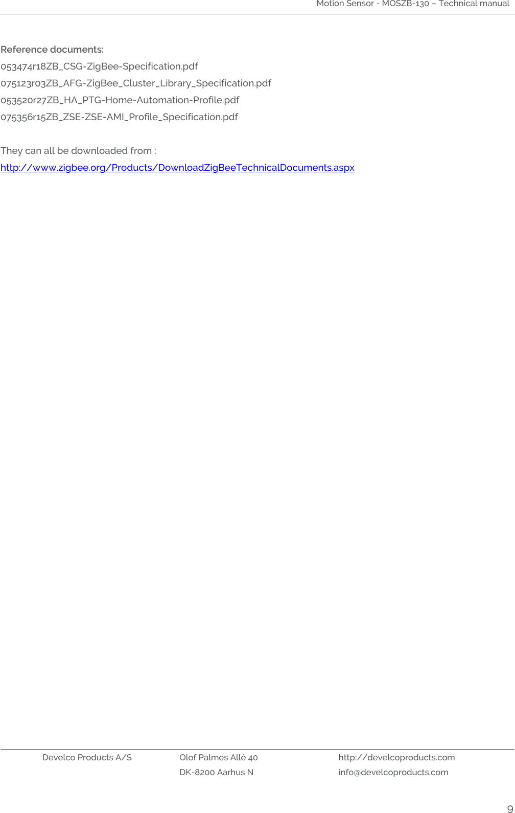 Motion Sensor - MOSZB-130 – Technical manual   Develco Products A/S Olof Palmes Allé 40 http://develcoproducts.com  DK-8200 Aarhus N info@develcoproducts.com  9 Reference documents: 053474r18ZB_CSG-ZigBee-Specification.pdf 075123r03ZB_AFG-ZigBee_Cluster_Library_Specification.pdf 053520r27ZB_HA_PTG-Home-Automation-Profile.pdf 075356r15ZB_ZSE-ZSE-AMI_Profile_Specification.pdf   They can all be downloaded from : http://www.zigbee.org/Products/DownloadZigBeeTechnicalDocuments.aspx    