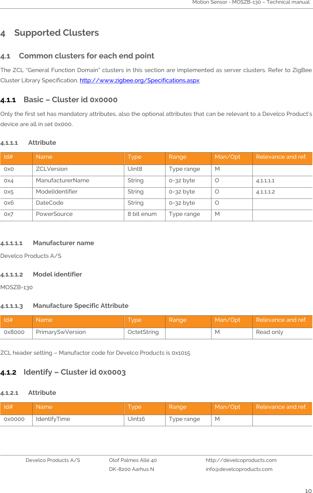 Motion Sensor - MOSZB-130 – Technical manual   Develco Products A/S Olof Palmes Allé 40 http://develcoproducts.com  DK-8200 Aarhus N info@develcoproducts.com  10 4 Supported Clusters  4.1 Common clusters for each end point The ZCL “General Function Domain” clusters in this section are implemented as server clusters. Refer to  ZigBee Cluster Library Specification. http://www.zigbee.org/Specifications.aspx 4.1.1 Basic – Cluster id 0x0000 Only the first set has mandatory attributes, also the optional attributes that can be relevant to a Develco Product’s device are all in set 0x000. 4.1.1.1 Attribute Id# Name Type Range Man/Opt Relevance and ref. 0x0 ZCLVersion Uint8 Type range M  0x4 ManufacturerName String 0-32 byte O 4.1.1.1.1 0x5 ModelIdentifier String 0-32 byte O 4.1.1.1.2 0x6 DateCode String 0-32 byte O  0x7 PowerSource 8 bit enum Type range M    4.1.1.1.1 Manufacturer name Develco Products A/S 4.1.1.1.2 Model identifier MOSZB-130 4.1.1.1.3 Manufacture Specific Attribute Id# Name Type Range Man/Opt Relevance and ref. 0x8000 PrimarySwVersion OctetString  M Read only  ZCL header setting – Manufactor code for Develco Products is 0x1015 4.1.2 Identify – Cluster id 0x0003 4.1.2.1 Attribute  Id# Name Type Range Man/Opt Relevance and ref. 0x0000 IdentifyTime Uint16 Type range M   