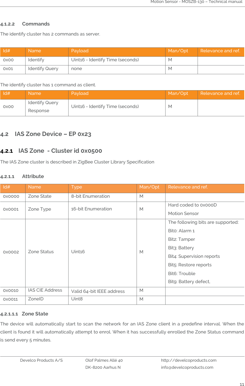 Motion Sensor - MOSZB-130 – Technical manual   Develco Products A/S Olof Palmes Allé 40 http://develcoproducts.com  DK-8200 Aarhus N info@develcoproducts.com  11 4.1.2.2 Commands  The identify cluster has 2 commands as server.  Id# Name Payload  Man/Opt Relevance and ref. 0x00 Identify Uint16 - Identify Time (seconds) M  0x01 Identify Query none M   The identify cluster has 1 command as client. Id# Name Payload Man/Opt Relevance and ref. 0x00 Identify Query Response Uint16 - Identify Time (seconds) M   4.2 IAS Zone Device – EP 0x23 4.2.1 IAS Zone  - Cluster id 0x0500 The IAS Zone cluster is described in ZigBee Cluster Library Specification 4.2.1.1 Attribute  Id# Name Type Man/Opt Relevance and ref. 0x0000 Zone State 8-bit Enumeration M  0x0001 Zone Type 16-bit Enumeration M Hard coded to 0x000D Motion Sensor 0x0002 Zone Status Uint16 M The following bits are supported: Bit0: Alarm 1 Bit2: Tamper Bit3: Battery  Bit4: Supervision reports Bit5: Restore reports Bit6: Trouble Bit9: Battery defect,  0x0010 IAS CIE Address Valid 64-bit IEEE address  M  0x0011 ZoneID Uint8 M  4.2.1.1.1 Zone State The device will automatically  start  to  scan the network  for an IAS Zone client in a  predefine  interval. When  the client is found it will automatically attempt to enrol. When it has successfully enrolled the Zone Status command is send every 5 minutes.    