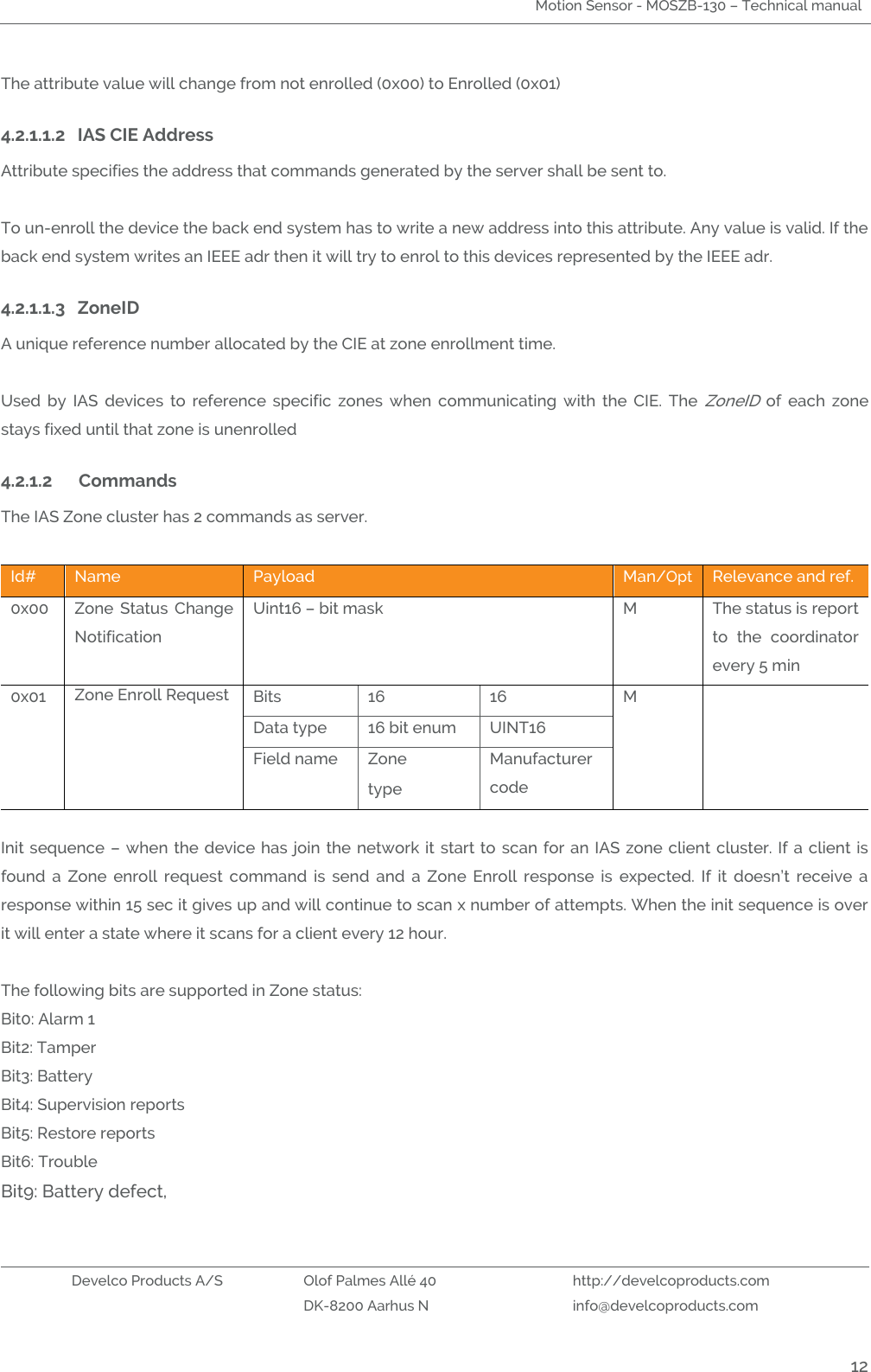 Motion Sensor - MOSZB-130 – Technical manual   Develco Products A/S Olof Palmes Allé 40 http://develcoproducts.com  DK-8200 Aarhus N info@develcoproducts.com  12 The attribute value will change from not enrolled (0x00) to Enrolled (0x01)     4.2.1.1.2 IAS CIE Address Attribute specifies the address that commands generated by the server shall be sent to.  To un-enroll the device the back end system has to write a new address into this attribute. Any value is valid. If the back end system writes an IEEE adr then it will try to enrol to this devices represented by the IEEE adr.    4.2.1.1.3 ZoneID   A unique reference number allocated by the CIE at zone enrollment time.  Used  by  IAS  devices  to  reference  specific  zones  when  communicating  with  the  CIE.  The ZoneID  of  each  zone stays fixed until that zone is unenrolled 4.2.1.2 Commands  The IAS Zone cluster has 2 commands as server.  Id# Name Payload  Man/Opt Relevance and ref. 0x00 Zone  Status  Change Notification Uint16 – bit mask   M The status is report to  the  coordinator every 5 min 0x01 Zone Enroll Request   Bits 16 16 M  Data type 16 bit enum UINT16 Field name Zone type Manufacturer code  Init sequence – when the device has join the network it start to  scan  for  an  IAS zone client cluster. If a client is found  a  Zone  enroll  request  command  is  send  and  a  Zone  Enroll  response  is  expected.  If  it  doesn’t  receive  a response within 15 sec it gives up and will continue to scan x number of attempts. When the init sequence is over it will enter a state where it scans for a client every 12 hour.  The following bits are supported in Zone status: Bit0: Alarm 1 Bit2: Tamper Bit3: Battery  Bit4: Supervision reports Bit5: Restore reports Bit6: Trouble Bit9: Battery defect,   