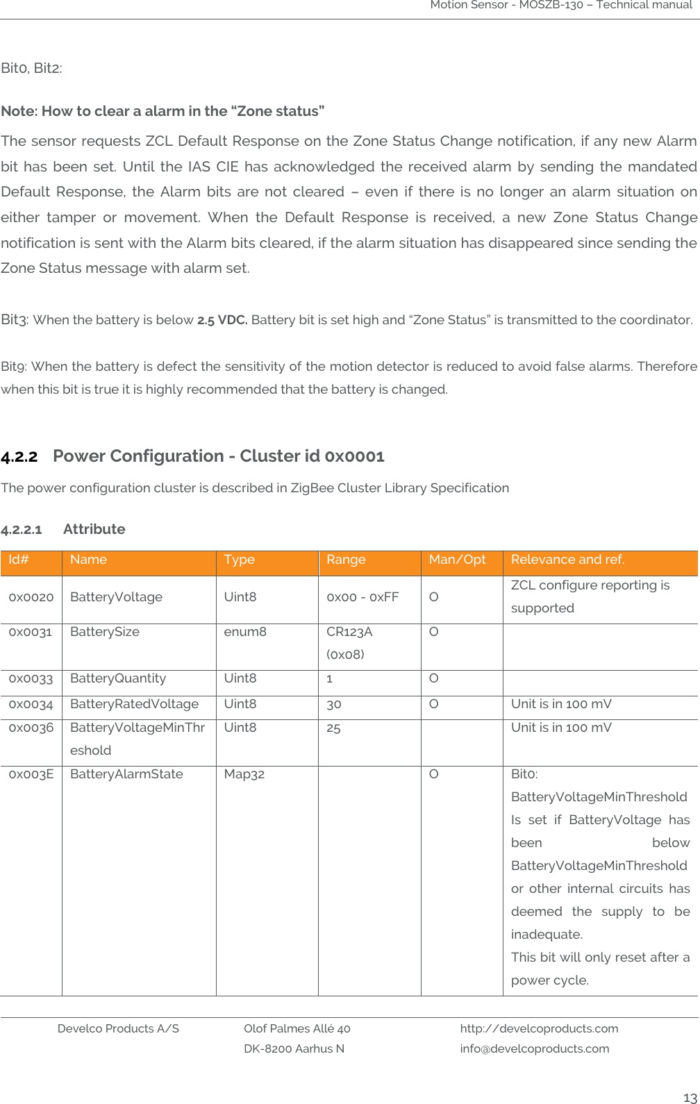 Motion Sensor - MOSZB-130 – Technical manual   Develco Products A/S Olof Palmes Allé 40 http://develcoproducts.com  DK-8200 Aarhus N info@develcoproducts.com  13 Bit0, Bit2:  Note: How to clear a alarm in the “Zone status” The sensor requests ZCL Default Response on the Zone Status Change notification, if any new Alarm bit  has  been  set.  Until  the  IAS  CIE  has  acknowledged  the  received  alarm  by  sending  the  mandated Default  Response,  the  Alarm  bits  are  not  cleared  –  even  if  there  is  no  longer  an  alarm  situation  on either  tamper  or  movement.  When  the  Default  Response  is  received,  a  new  Zone  Status  Change notification is sent with the Alarm bits cleared, if the alarm situation has disappeared since sending the Zone Status message with alarm set.  Bit3: When the battery is below 2.5 VDC. Battery bit is set high and “Zone Status” is transmitted to the coordinator.  Bit9: When the battery is defect the sensitivity of the motion detector is reduced to avoid false alarms. Therefore when this bit is true it is highly recommended that the battery is changed.      4.2.2 Power Configuration - Cluster id 0x0001 The power configuration cluster is described in ZigBee Cluster Library Specification  4.2.2.1 Attribute  Id# Name Type Range Man/Opt Relevance and ref. 0x0020 BatteryVoltage Uint8 0x00 - 0xFF O ZCL configure reporting is supported 0x0031 BatterySize enum8 CR123A (0x08) O  0x0033 BatteryQuantity Uint8 1 O  0x0034 BatteryRatedVoltage Uint8 30 O Unit is in 100 mV 0x0036 BatteryVoltageMinThreshold Uint8 25  Unit is in 100 mV 0x003E BatteryAlarmState Map32  O Bit0: BatteryVoltageMinThreshold Is  set  if  BatteryVoltage  has been  below BatteryVoltageMinThreshold or  other  internal  circuits  has deemed  the  supply  to  be inadequate. This bit will only reset after a power cycle. 