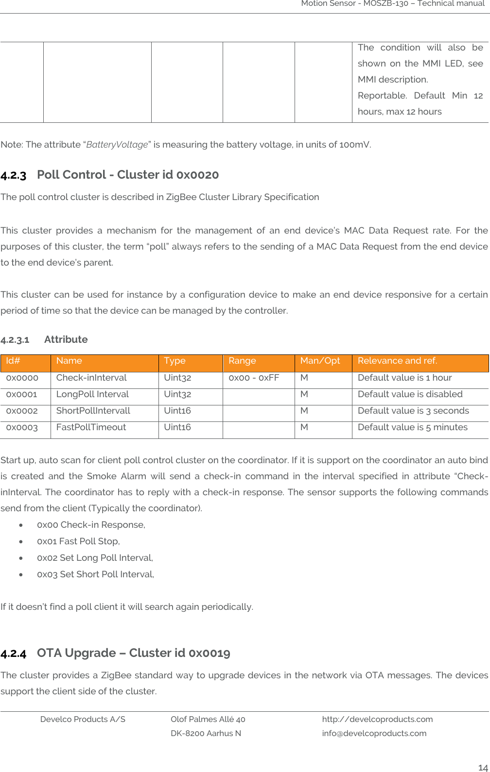 Motion Sensor - MOSZB-130 – Technical manual   Develco Products A/S Olof Palmes Allé 40 http://develcoproducts.com  DK-8200 Aarhus N info@develcoproducts.com  14 The  condition  will  also  be shown  on  the  MMI  LED,  see MMI description. Reportable.  Default  Min  12 hours, max 12 hours  Note: The attribute “BatteryVoltage” is measuring the battery voltage, in units of 100mV.  4.2.3 Poll Control - Cluster id 0x0020 The poll control cluster is described in ZigBee Cluster Library Specification   This  cluster  provides  a  mechanism  for  the  management  of  an  end  device’s  MAC  Data  Request  rate.  For  the purposes of this cluster, the term “poll” always refers to the sending of a MAC Data Request from the end device to the end device’s parent.   This cluster can be used for instance by a configuration  device  to  make  an  end  device responsive for a certain period of time so that the device can be managed by the controller. 4.2.3.1 Attribute  Id# Name Type Range Man/Opt Relevance and ref. 0x0000 Check-inInterval  Uint32 0x00 - 0xFF M Default value is 1 hour 0x0001 LongPoll Interval  Uint32  M Default value is disabled 0x0002 ShortPollIntervall Uint16  M Default value is 3 seconds 0x0003 FastPollTimeout Uint16  M Default value is 5 minutes  Start up, auto scan for client poll control cluster on the coordinator. If it is support on the coordinator an auto bind is  created  and  the  Smoke  Alarm  will  send  a  check-in  command  in  the  interval  specified  in  attribute  “Check-inInterval. The coordinator has to reply with a check-in response. The sensor  supports the following commands send from the client (Typically the coordinator).   0x00 Check-in Response,  0x01 Fast Poll Stop,  0x02 Set Long Poll Interval,  0x03 Set Short Poll Interval,       If it doesn’t find a poll client it will search again periodically.  4.2.4 OTA Upgrade – Cluster id 0x0019 The cluster provides a ZigBee standard way to upgrade devices in the network via OTA messages.  The devices support the client side of the cluster. 