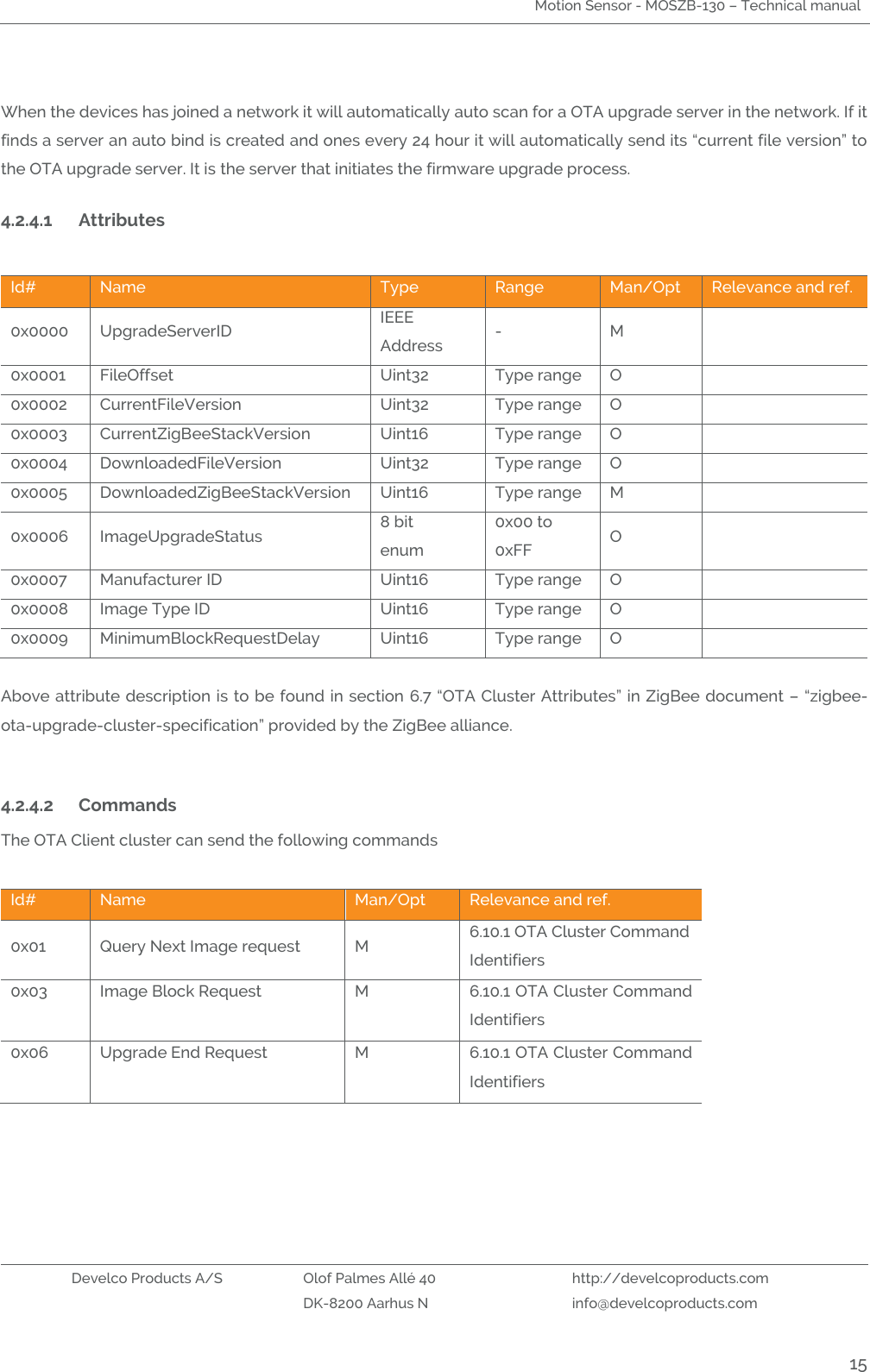 Motion Sensor - MOSZB-130 – Technical manual   Develco Products A/S Olof Palmes Allé 40 http://develcoproducts.com  DK-8200 Aarhus N info@develcoproducts.com  15  When the devices has joined a network it will automatically auto scan for a OTA upgrade server in the network. If it finds a server an auto bind is created and ones every 24 hour it will automatically send its “current file version” to the OTA upgrade server. It is the server that initiates the firmware upgrade process.   4.2.4.1 Attributes  Id# Name Type Range Man/Opt Relevance and ref. 0x0000 UpgradeServerID  IEEE Address  - M  0x0001 FileOffset  Uint32 Type range O  0x0002 CurrentFileVersion  Uint32 Type range O  0x0003 CurrentZigBeeStackVersion  Uint16 Type range O  0x0004 DownloadedFileVersion  Uint32 Type range O  0x0005 DownloadedZigBeeStackVersion  Uint16 Type range M  0x0006 ImageUpgradeStatus  8 bit enum 0x00 to 0xFF O  0x0007 Manufacturer ID  Uint16 Type range O  0x0008 Image Type ID  Uint16 Type range O  0x0009 MinimumBlockRequestDelay  Uint16 Type range O   Above attribute description is to be found in section 6.7 “OTA Cluster Attributes” in ZigBee document – “zigbee-ota-upgrade-cluster-specification” provided by the ZigBee alliance.    4.2.4.2 Commands  The OTA Client cluster can send the following commands  Id# Name Man/Opt Relevance and ref. 0x01 Query Next Image request  M 6.10.1 OTA Cluster Command Identifiers 0x03 Image Block Request   M 6.10.1 OTA Cluster Command Identifiers 0x06 Upgrade End Request   M 6.10.1 OTA Cluster Command Identifiers    