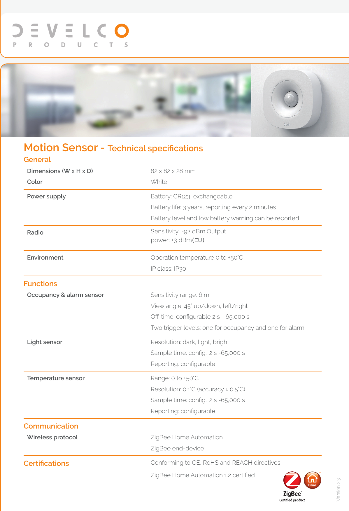 Version 2.3General Dimensions (W x H x D)Color82 x 82 x 28 mmWhitePower supply Battery: CR123, exchangeableBattery life: 3 years, reporting every 2 minutesBattery level and low battery warning can be reportedRadio Sensitivity: -92 dBm Output power: +3 dBm(EU)Environment Operation temperature 0 to +50°C IP class: IP30FunctionsOccupancy &amp; alarm sensor Sensitivity range: 6 mView angle: 45° up/down, left/rightO-time: congurable 2 s - 65,000 sTwo trigger levels: one for occupancy and one for alarmLight sensor Resolution: dark, light, bright Sample time: cong.: 2 s -65,000 sReporting: congurableTemperature sensor Range: 0 to +50°CResolution: 0.1°C (accuracy ± 0.5°C)Sample time: cong.: 2 s -65,000 sReporting: congurableCommunicationWireless protocol ZigBee Home AutomationZigBee end-deviceCertications Conforming to CE, RoHS and REACH directivesZigBee Home Automation 1.2 certiedMotion Sensor - Technical specications
