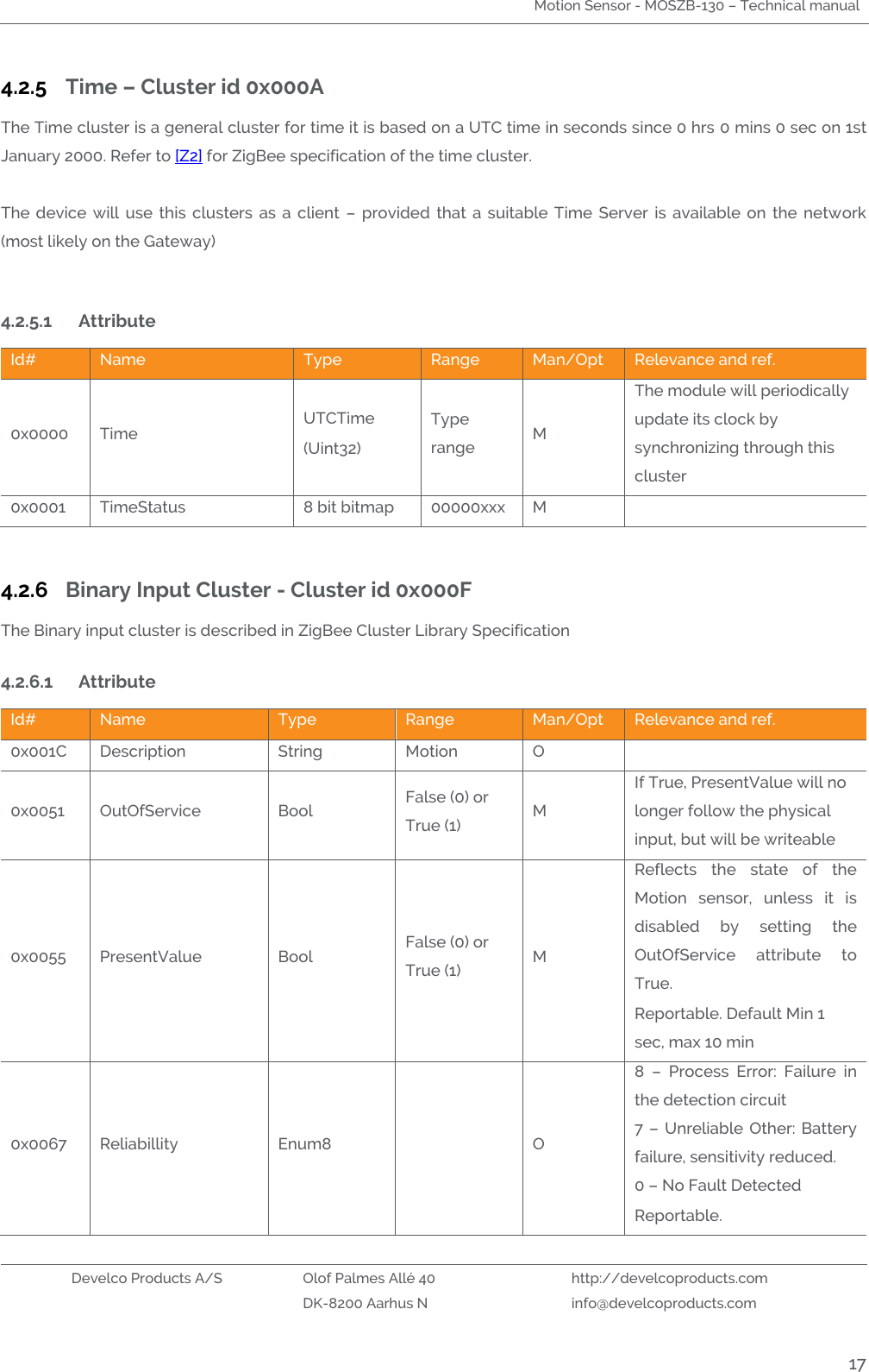 Motion Sensor - MOSZB-130 – Technical manual   Develco Products A/S Olof Palmes Allé 40 http://develcoproducts.com  DK-8200 Aarhus N info@develcoproducts.com  17 4.2.5 Time – Cluster id 0x000A The Time cluster is a general cluster for time it is based on a UTC time in seconds since 0 hrs 0 mins 0 sec on 1st January 2000. Refer to [Z2] for ZigBee specification of the time cluster.    The  device  will  use  this  clusters  as  a  client  –  provided  that  a  suitable  Time  Server  is  available  on  the  network (most likely on the Gateway)   4.2.5.1 Attribute  Id# Name Type Range Man/Opt Relevance and ref. 0x0000 Time  UTCTime (Uint32) Type range M The module will periodically update its clock by synchronizing through this cluster 0x0001 TimeStatus 8 bit bitmap 00000xxx M   4.2.6 Binary Input Cluster - Cluster id 0x000F The Binary input cluster is described in ZigBee Cluster Library Specification  4.2.6.1 Attribute  Id# Name Type Range Man/Opt Relevance and ref. 0x001C Description String Motion O  0x0051 OutOfService  Bool False (0) or True (1) M If True, PresentValue will no longer follow the physical input, but will be writeable 0x0055 PresentValue Bool False (0) or True (1) M Reflects  the  state  of  the Motion  sensor,  unless  it  is disabled  by  setting  the OutOfService  attribute  to True. Reportable. Default Min 1 sec, max 10 min 0x0067 Reliabillity Enum8  O 8  –  Process  Error:  Failure  in the detection circuit 7  –  Unreliable Other: Battery failure, sensitivity reduced. 0 – No Fault Detected Reportable. 