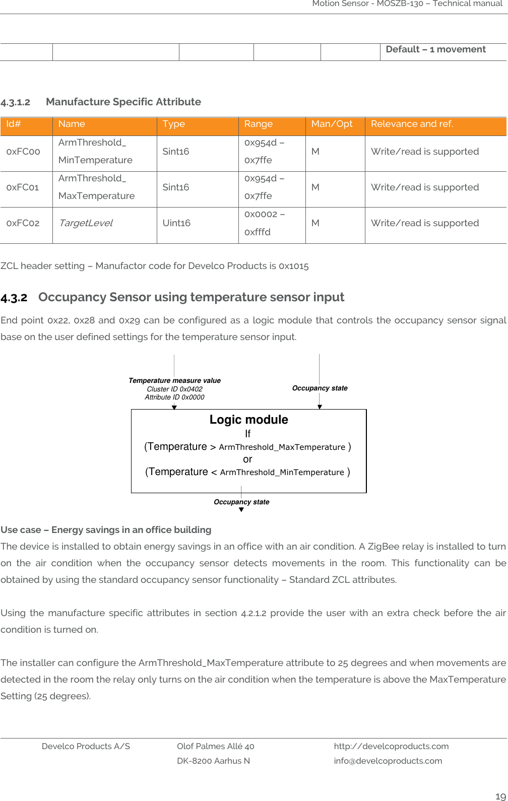 Motion Sensor - MOSZB-130 – Technical manual   Develco Products A/S Olof Palmes Allé 40 http://develcoproducts.com  DK-8200 Aarhus N info@develcoproducts.com  19 Default – 1 movement  4.3.1.2 Manufacture Specific Attribute  Id# Name Type Range Man/Opt Relevance and ref. 0xFC00 ArmThreshold_ MinTemperature Sint16 0x954d – 0x7ffe M Write/read is supported 0xFC01 ArmThreshold_ MaxTemperature Sint16 0x954d – 0x7ffe M Write/read is supported 0xFC02 TargetLevel Uint16 0x0002 – 0xfffd M Write/read is supported  ZCL header setting – Manufactor code for Develco Products is 0x1015 4.3.2 Occupancy Sensor using temperature sensor input  End point  0x22,  0x28 and  0x29  can  be configured  as  a  logic  module that  controls  the occupancy sensor signal base on the user defined settings for the temperature sensor input. Logic moduleIf (Temperature &gt; ArmThreshold_MaxTemperature )or(Temperature &lt; ArmThreshold_MinTemperature )Temperature measure valueCluster ID 0x0402Attribute ID 0x0000Occupancy stateOccupancy state Use case – Energy savings in an office building The device is installed to obtain energy savings in an office with an air condition. A ZigBee relay is installed to turn on  the  air  condition  when  the  occupancy  sensor  detects  movements  in  the  room.  This  functionality  can  be obtained by using the standard occupancy sensor functionality – Standard ZCL attributes.  Using  the  manufacture  specific  attributes  in  section  4.2.1.2  provide  the  user  with  an  extra  check  before  the  air condition is turned on.   The installer can configure the ArmThreshold_MaxTemperature attribute to 25 degrees and when movements are detected in the room the relay only turns on the air condition when the temperature is above the MaxTemperature Setting (25 degrees).  