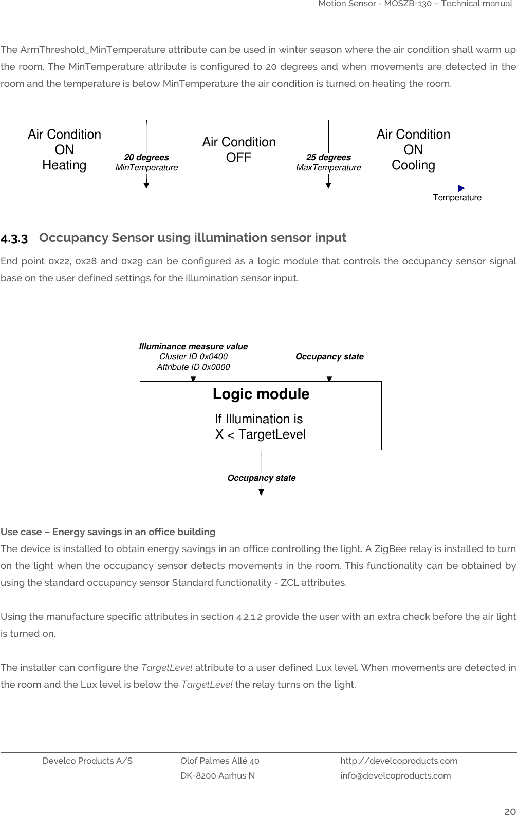 Motion Sensor - MOSZB-130 – Technical manual   Develco Products A/S Olof Palmes Allé 40 http://develcoproducts.com  DK-8200 Aarhus N info@develcoproducts.com  20 The ArmThreshold_MinTemperature attribute can be used in winter season where the air condition shall warm up the room. The MinTemperature attribute is  configured  to  20  degrees and when movements are  detected in the room and the temperature is below MinTemperature the air condition is turned on heating the room.  20 degreesMinTemperature 25 degreesMaxTemperatureAir ConditionOFFAir ConditionONCoolingAir ConditionONHeatingTemperature 4.3.3 Occupancy Sensor using illumination sensor input  End point  0x22,  0x28 and  0x29  can  be configured  as  a  logic  module that  controls  the occupancy sensor signal base on the user defined settings for the illumination sensor input.  Logic moduleIf Illumination is X &lt; TargetLevelIlluminance measure valueCluster ID 0x0400Attribute ID 0x0000 Occupancy stateOccupancy state  Use case – Energy savings in an office building The device is installed to obtain energy savings in an office controlling the light. A ZigBee relay is installed to turn on the light when the occupancy  sensor detects movements in the room. This functionality can be obtained by using the standard occupancy sensor Standard functionality - ZCL attributes.  Using the manufacture specific attributes in section 4.2.1.2 provide the user with an extra check before the air light is turned on.   The installer can configure the TargetLevel attribute to a user defined Lux level. When movements are detected in the room and the Lux level is below the TargetLevel the relay turns on the light.  