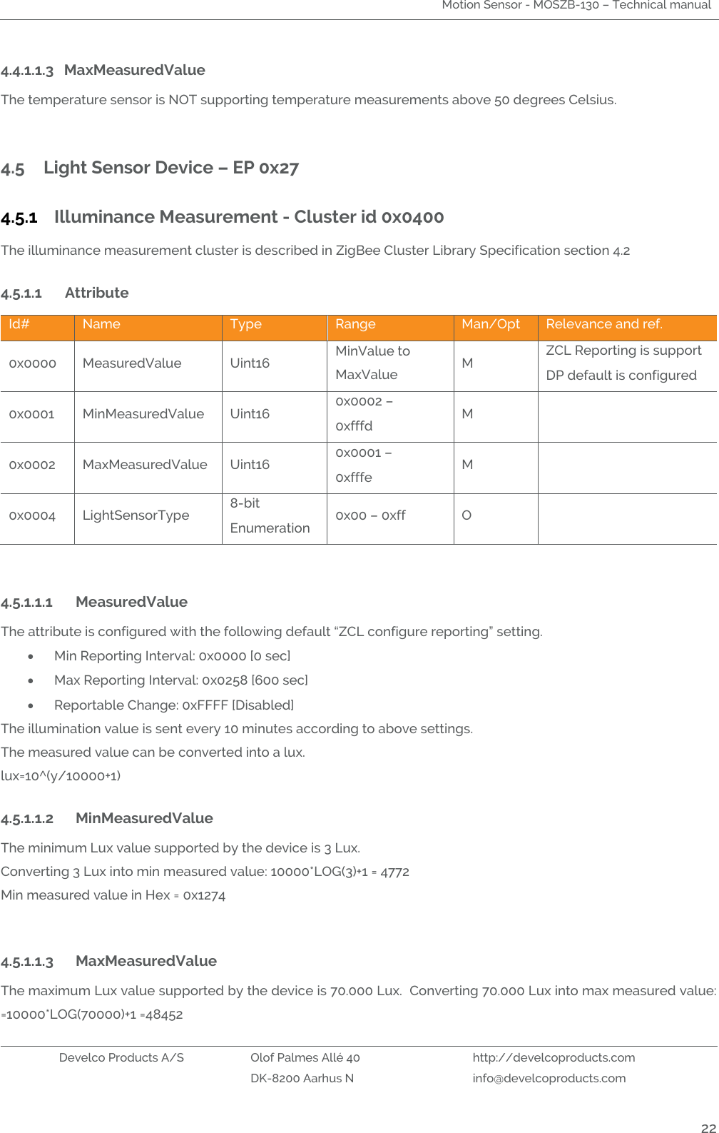 Motion Sensor - MOSZB-130 – Technical manual   Develco Products A/S Olof Palmes Allé 40 http://develcoproducts.com  DK-8200 Aarhus N info@develcoproducts.com  22 4.4.1.1.3 MaxMeasuredValue The temperature sensor is NOT supporting temperature measurements above 50 degrees Celsius.   4.5 Light Sensor Device – EP 0x27 4.5.1 Illuminance Measurement - Cluster id 0x0400 The illuminance measurement cluster is described in ZigBee Cluster Library Specification section 4.2 4.5.1.1 Attribute  Id# Name Type Range Man/Opt Relevance and ref. 0x0000 MeasuredValue Uint16 MinValue to MaxValue M ZCL Reporting is support  DP default is configured 0x0001 MinMeasuredValue Uint16 0x0002 – 0xfffd M  0x0002 MaxMeasuredValue Uint16 0x0001 – 0xfffe M  0x0004 LightSensorType 8-bit Enumeration 0x00 – 0xff O    4.5.1.1.1 MeasuredValue The attribute is configured with the following default “ZCL configure reporting” setting.  Min Reporting Interval: 0x0000 [0 sec]   Max Reporting Interval: 0x0258 [600 sec]   Reportable Change: 0xFFFF [Disabled]  The illumination value is sent every 10 minutes according to above settings.    The measured value can be converted into a lux.  lux=10^(y/10000+1) 4.5.1.1.2 MinMeasuredValue The minimum Lux value supported by the device is 3 Lux.   Converting 3 Lux into min measured value: 10000*LOG(3)+1 = 4772  Min measured value in Hex = 0x1274  4.5.1.1.3 MaxMeasuredValue The maximum Lux value supported by the device is 70.000 Lux.  Converting 70.000 Lux into max measured value: =10000*LOG(70000)+1 =48452  