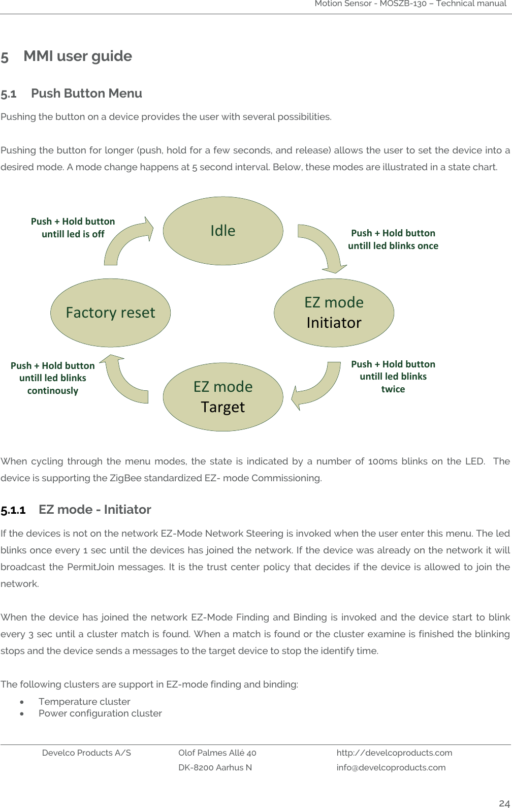 Motion Sensor - MOSZB-130 – Technical manual   Develco Products A/S Olof Palmes Allé 40 http://develcoproducts.com  DK-8200 Aarhus N info@develcoproducts.com  24 5 MMI user guide 5.1 Push Button Menu Pushing the button on a device provides the user with several possibilities.  Pushing the button for longer (push, hold for a few seconds, and release) allows the user to set the device into a desired mode. A mode change happens at 5 second interval. Below, these modes are illustrated in a state chart.   IdleEZ modeInitiator EZ modeTarget Factory reset         Push + Hold button untill led blinks oncePush + Hold button untill led blinks continously Push + Hold button untill led blinks twice Push + Hold button untill led is off  When  cycling  through  the  menu  modes,  the  state  is  indicated  by  a  number  of  100ms  blinks  on  the  LED.    The device is supporting the ZigBee standardized EZ- mode Commissioning.  5.1.1 EZ mode - Initiator If the devices is not on the network EZ-Mode Network Steering is invoked when the user enter this menu. The led blinks once every 1 sec until the devices has joined the network. If the device was already on the network it will broadcast  the  PermitJoin messages.  It is the trust center  policy  that decides if  the  device is  allowed  to  join the network.     When the  device  has  joined  the network  EZ-Mode Finding  and  Binding  is  invoked  and  the device  start to  blink every 3 sec until a cluster match is found. When a match is found or the cluster examine is finished the blinking stops and the device sends a messages to the target device to stop the identify time.    The following clusters are support in EZ-mode finding and binding:  Temperature cluster  Power configuration cluster 