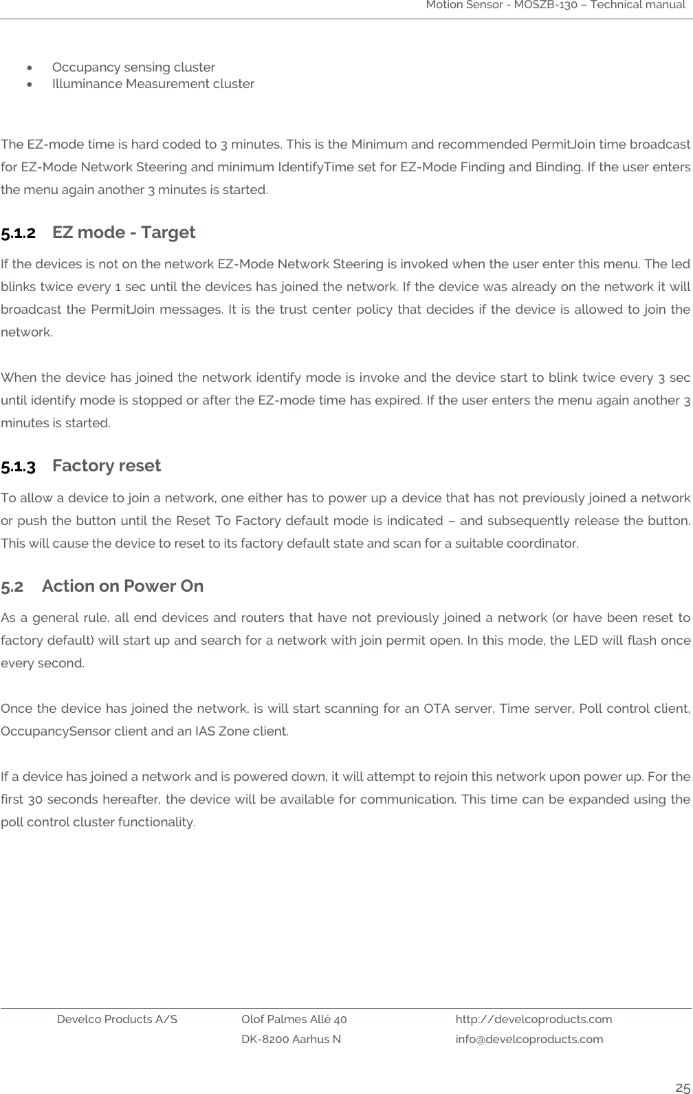 Motion Sensor - MOSZB-130 – Technical manual   Develco Products A/S Olof Palmes Allé 40 http://develcoproducts.com  DK-8200 Aarhus N info@develcoproducts.com  25  Occupancy sensing cluster  Illuminance Measurement cluster      The EZ-mode time is hard coded to 3 minutes. This is the Minimum and recommended PermitJoin time broadcast for EZ-Mode Network Steering and minimum IdentifyTime set for EZ-Mode Finding and Binding. If the user enters the menu again another 3 minutes is started. 5.1.2 EZ mode - Target If the devices is not on the network EZ-Mode Network Steering is invoked when the user enter this menu. The led blinks twice every 1 sec until the devices has joined the network. If the device was already on the network it will broadcast  the  PermitJoin messages.  It is the trust center  policy  that decides if the device is  allowed  to  join  the network.     When the device has joined the network identify mode is invoke and the device start to blink twice every 3 sec until identify mode is stopped or after the EZ-mode time has expired. If the user enters the menu again another 3 minutes is started. 5.1.3 Factory reset To allow a device to join a network, one either has to power up a device that has not previously joined a network or push the button until the Reset To Factory default mode is indicated – and subsequently release the button. This will cause the device to reset to its factory default state and scan for a suitable coordinator.   5.2 Action on Power On As a  general  rule,  all end devices and  routers  that  have not previously  joined  a  network (or have been reset  to factory default) will start up and search for a network with join permit open. In this mode, the LED will flash once every second.  Once the device has joined the network, is will start scanning for an OTA server, Time server, Poll control client, OccupancySensor client and an IAS Zone client.  If a device has joined a network and is powered down, it will attempt to rejoin this network upon power up. For the first 30 seconds hereafter, the device will be available for communication. This time can be expanded using the poll control cluster functionality.    