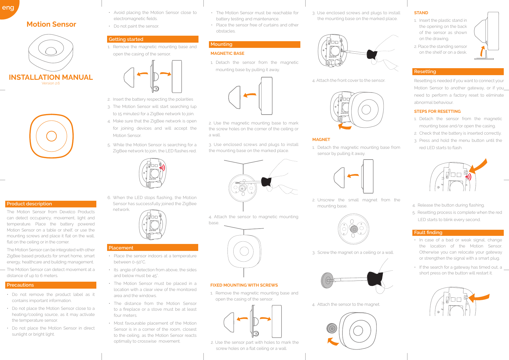 eng 2.  Insert the battery respecting the polarities3.  The Motion Sensor will start searching (up to 15 minutes) for a ZigBee network to join.4.  Make sure that the ZigBee network is open for joining devices and will accept the Motion Sensor.5.  While the Motion Sensor is searching for a ZigBee network to join, the LED ashes red.MAGNET1.  Detach the magnetic mounting base from sensor by pulling it away.2.  Unscrew the small magnet from the mounting base.3.  Screw the magnet on a ceiling or a wall.2. Use the magnetic mounting base to mark the screw holes on the corner of the ceiling or a wall.3. Use enclosed screws and plugs to install the mounting base on the marked place.4. Attach the sensor to magnetic mounting base.Fault nding•  In case of a bad or weak signal, change the location of the Motion Sensor. Otherwise you can relocate your gateway or strengthen the signal with a smart plug.•  If the search for a gateway has timed out, a short press on the button will restart it.4.  Release the button during ashing.5.    Resetting  process  is  complete  when  the  red                                                                                                                                                   LED starts to blink every second.ResettingResetting is needed if you want to connect your Motion Sensor to another gateway, or if you need to perform a factory reset to eliminate abnormal behaviour.STEPS FOR RESETTING1.  Detach the sensor from the magnetic mounting base and/or open the casing.2.  Check that the battery is inserted correctly.3.  Press and hold the menu button until the red LED starts to ash.STAND1.  Insert the plastic stand in the opening on the back of the sensor as shown on the drawing.2. Place the standing sensor on the shelf or on a desk.4. Attach the front cover to the sensor.2. Use the sensor part with holes to mark the screw holes on a at ceiling or a wall.FIXED MOUNTING WITH SCREWS1.  Remove the magnetic mounting base and open the casing of the sensor.Placement•  Place the sensor indoors at a temperature between 0-50°C. •  Its  angle of detection from above, the sides and below must be 45°.•  The Motion Sensor must be placed in a location with a clear view of the monitored area and the windows.•  The distance from the Motion Sensor to a  replace or  a  stove  must be  at  least  four meters.•  Most favourable placement of the Motion Sensor is in a corner of the room, closest to the ceiling, as the Motion Sensor reacts optimally to crosswise  movement.•  Do not remove the product label as it contains important information.•  Do not place the Motion Sensor close to a heating/cooling source, as it may activate the temperature sensor.•  Do not place the Motion Sensor in direct sunlight or bright light.Getting started1.  Remove the magnetic mounting base and open the casing of the sensor.Product descriptionThe Motion Sensor from Develco Products can detect occupancy, movement, light and temperature. Place the battery powered Motion Sensor on a table or shelf, or use the mounting screws and place it at on the wall, at on the ceiling or in the corner.The Motion Sensor can be integrated with other ZigBee based products for smart home, smart energy, healthcare and building management.The Motion Sensor can detect movement at a distance of up to 6 meters.Motion SensorVersion 2.6 INSTALLATION MANUALPrecautions6.  When the LED stops ashing, the Motion Sensor has successfully joined the ZigBee network.MountingMAGNETIC BASE1.  Detach the sensor from the magnetic mounting base by pulling it away.3. Use enclosed screws and plugs to install the mounting base on the marked place.•  Avoid placing the Motion Sensor close to electromagnetic elds.•  Do not paint the sensor.•  The Motion Sensor must be reachable for battery testing and maintenance.•  Place the sensor free of curtains and other obstacles.4.  Attach the sensor to the magnet. 