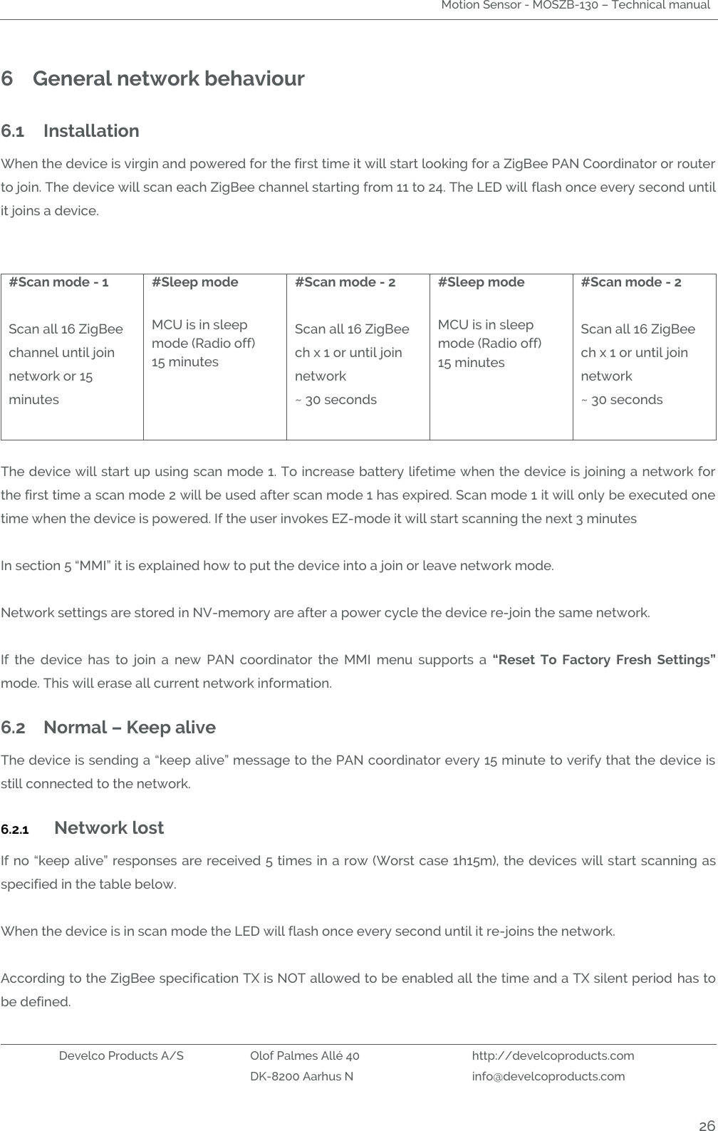 Motion Sensor - MOSZB-130 – Technical manual   Develco Products A/S Olof Palmes Allé 40 http://develcoproducts.com  DK-8200 Aarhus N info@develcoproducts.com  26 6 General network behaviour  6.1 Installation When the device is virgin and powered for the first time it will start looking for a ZigBee PAN Coordinator or router to join. The device will scan each ZigBee channel starting from 11 to 24. The LED will flash once every second until it joins a device.   #Scan mode - 1  Scan all 16 ZigBee channel until join network or 15 minutes  #Sleep mode  MCU is in sleep mode (Radio off) 15 minutes   #Scan mode - 2  Scan all 16 ZigBee ch x 1 or until join network ~ 30 seconds  #Sleep mode  MCU is in sleep mode (Radio off) 15 minutes #Scan mode - 2  Scan all 16 ZigBee ch x 1 or until join network ~ 30 seconds   The device will start up using scan mode 1. To increase battery lifetime when the device is joining a network for the first time a scan mode 2 will be used after scan mode 1 has expired. Scan mode 1 it will only be executed one time when the device is powered. If the user invokes EZ-mode it will start scanning the next 3 minutes     In section 5 “MMI” it is explained how to put the device into a join or leave network mode.  Network settings are stored in NV-memory are after a power cycle the device re-join the same network.   If  the  device  has  to  join  a  new  PAN  coordinator  the  MMI  menu  supports  a  “Reset  To  Factory  Fresh  Settings” mode. This will erase all current network information.   6.2 Normal – Keep alive The device is sending a “keep alive” message to the PAN coordinator every 15 minute to verify that the device is still connected to the network.  6.2.1 Network lost If no “keep alive” responses are received 5 times in a row (Worst case 1h15m), the devices will start scanning as specified in the table below.  When the device is in scan mode the LED will flash once every second until it re-joins the network.   According to the ZigBee specification TX is NOT allowed to be enabled all the time and a TX silent period has to be defined. 