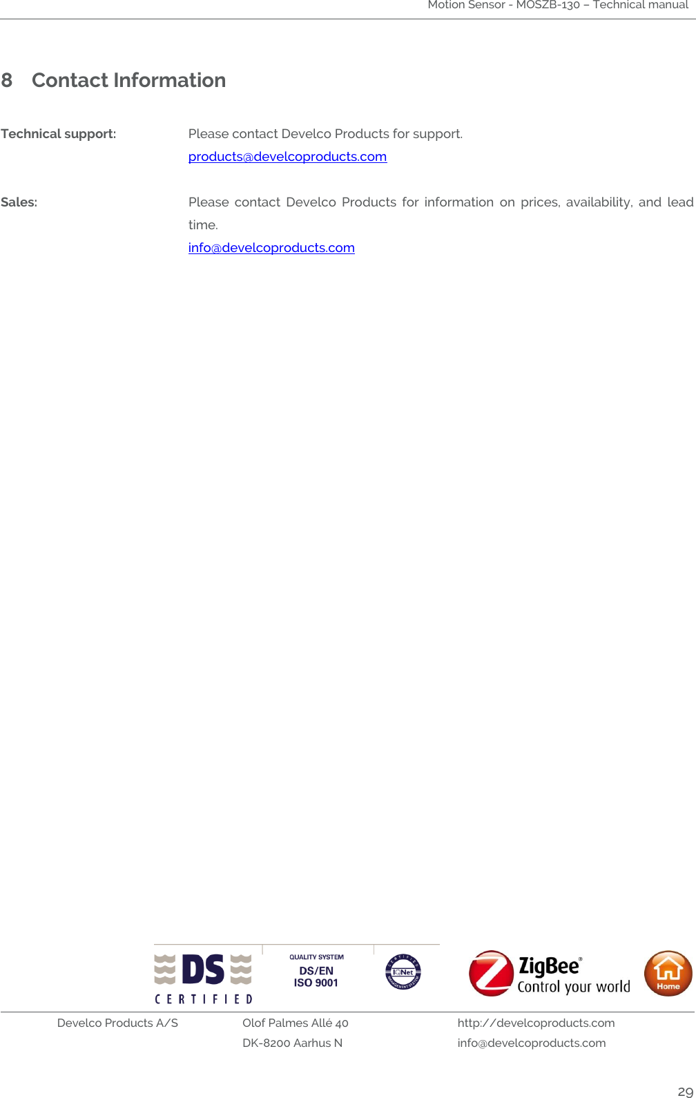 Motion Sensor - MOSZB-130 – Technical manual   Develco Products A/S Olof Palmes Allé 40 http://develcoproducts.com  DK-8200 Aarhus N info@develcoproducts.com  29 8 Contact Information  Technical support:  Please contact Develco Products for support.     products@develcoproducts.com  Sales:  Please  contact  Develco  Products  for  information  on  prices,  availability,  and  lead time.     info@develcoproducts.com 