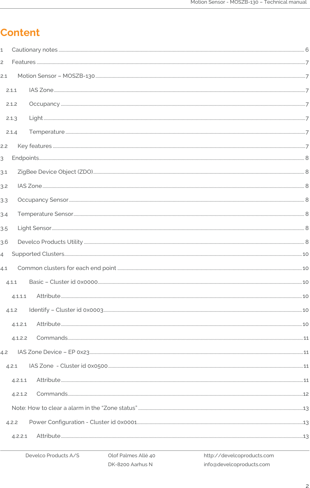 Motion Sensor - MOSZB-130 – Technical manual   Develco Products A/S Olof Palmes Allé 40 http://develcoproducts.com  DK-8200 Aarhus N info@develcoproducts.com  2 Content 1 Cautionary notes ..................................................................................................................................................................................................................... 6 2 Features ......................................................................................................................................................................................................................................... 7 2.1 Motion Sensor – MOSZB-130 ...................................................................................................................................................................................... 7 2.1.1 IAS Zone .......................................................................................................................................................................................................................... 7 2.1.2 Occupancy .................................................................................................................................................................................................................... 7 2.1.3 Light ................................................................................................................................................................................................................................... 7 2.1.4 Temperature ................................................................................................................................................................................................................ 7 2.2 Key features ........................................................................................................................................................................................................................... 7 3 Endpoints...................................................................................................................................................................................................................................... 8 3.1 ZigBee Device Object (ZDO) ....................................................................................................................................................................................... 8 3.2 IAS Zone ................................................................................................................................................................................................................................... 8 3.3 Occupancy Sensor ............................................................................................................................................................................................................ 8 3.4 Temperature Sensor ........................................................................................................................................................................................................ 8 3.5 Light Sensor ........................................................................................................................................................................................................................... 8 3.6 Develco Products Utility ............................................................................................................................................................................................... 8 4 Supported Clusters.............................................................................................................................................................................................................. 10 4.1 Common clusters for each end point ................................................................................................................................................................ 10 4.1.1 Basic – Cluster id 0x0000................................................................................................................................................................................. 10 4.1.1.1 Attribute ................................................................................................................................................................................................................. 10 4.1.2 Identify – Cluster id 0x0003 ............................................................................................................................................................................ 10 4.1.2.1 Attribute ................................................................................................................................................................................................................. 10 4.1.2.2 Commands ............................................................................................................................................................................................................ 11 4.2 IAS Zone Device – EP 0x23 ......................................................................................................................................................................................... 11 4.2.1 IAS Zone  - Cluster id 0x0500 ......................................................................................................................................................................... 11 4.2.1.1 Attribute .................................................................................................................................................................................................................. 11 4.2.1.2 Commands ............................................................................................................................................................................................................12 Note: How to clear a alarm in the “Zone status” ...............................................................................................................................................13 4.2.2 Power Configuration - Cluster id 0x0001 ................................................................................................................................................13 4.2.2.1 Attribute ..................................................................................................................................................................................................................13 