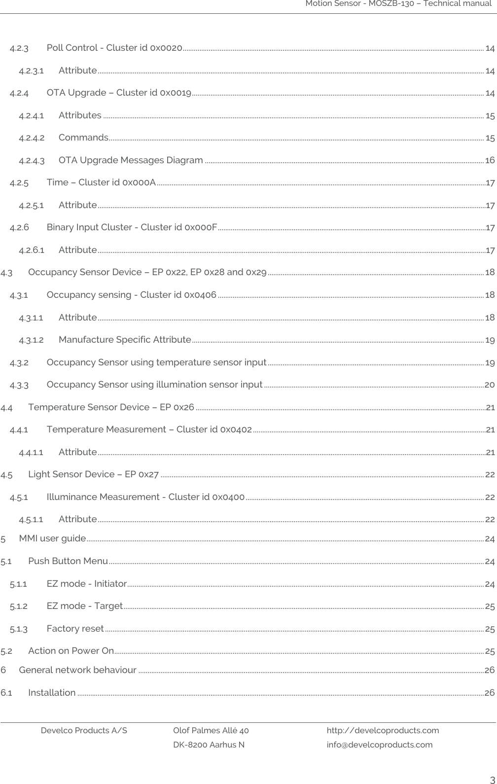 Motion Sensor - MOSZB-130 – Technical manual   Develco Products A/S Olof Palmes Allé 40 http://develcoproducts.com  DK-8200 Aarhus N info@develcoproducts.com  3 4.2.3 Poll Control - Cluster id 0x0020 ................................................................................................................................................................... 14 4.2.3.1 Attribute ................................................................................................................................................................................................................. 14 4.2.4 OTA Upgrade – Cluster id 0x0019 .............................................................................................................................................................. 14 4.2.4.1 Attributes .............................................................................................................................................................................................................. 15 4.2.4.2 Commands ........................................................................................................................................................................................................... 15 4.2.4.3 OTA Upgrade Messages Diagram ....................................................................................................................................................... 16 4.2.5 Time – Cluster id 0x000A ..................................................................................................................................................................................17 4.2.5.1 Attribute ..................................................................................................................................................................................................................17 4.2.6 Binary Input Cluster - Cluster id 0x000F .................................................................................................................................................17 4.2.6.1 Attribute ..................................................................................................................................................................................................................17 4.3 Occupancy Sensor Device – EP 0x22, EP 0x28 and 0x29 ..................................................................................................................... 18 4.3.1 Occupancy sensing - Cluster id 0x0406 ................................................................................................................................................ 18 4.3.1.1 Attribute ................................................................................................................................................................................................................. 18 4.3.1.2 Manufacture Specific Attribute .............................................................................................................................................................. 19 4.3.2 Occupancy Sensor using temperature sensor input ..................................................................................................................... 19 4.3.3 Occupancy Sensor using illumination sensor input ....................................................................................................................... 20 4.4 Temperature Sensor Device – EP 0x26 .............................................................................................................................................................21 4.4.1 Temperature Measurement – Cluster id 0x0402 ..............................................................................................................................21 4.4.1.1 Attribute ..................................................................................................................................................................................................................21 4.5 Light Sensor Device – EP 0x27 ............................................................................................................................................................................... 22 4.5.1 Illuminance Measurement - Cluster id 0x0400 ................................................................................................................................. 22 4.5.1.1 Attribute ................................................................................................................................................................................................................. 22 5 MMI user guide ....................................................................................................................................................................................................................... 24 5.1 Push Button Menu ........................................................................................................................................................................................................... 24 5.1.1 EZ mode - Initiator ................................................................................................................................................................................................. 24 5.1.2 EZ mode - Target ................................................................................................................................................................................................... 25 5.1.3 Factory reset ............................................................................................................................................................................................................. 25 5.2 Action on Power On ........................................................................................................................................................................................................ 25 6 General network behaviour ........................................................................................................................................................................................... 26 6.1 Installation ............................................................................................................................................................................................................................ 26 