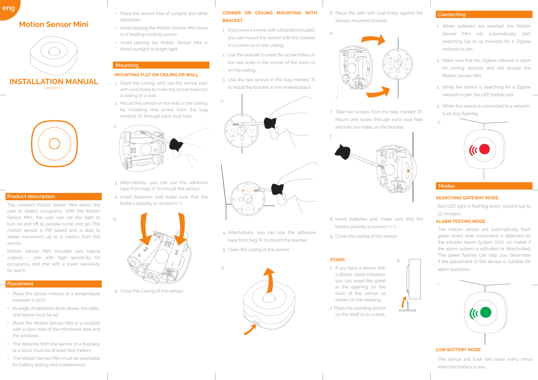 eng a.b.c.d.e.f.g.h.i.Connecting1.  When batteries are inserted, the Motion Sensor Mini will automatically start searching (up to 15 minutes) for a Zigbee network to join. 2.  Make sure that the Zigbee network is open for joining devices and will accept the Motion Sensor Mini.3.  While the sensor is searching for a Zigbee network to join, the LED ashes red.4.  When the sensor is connected to a network, it wil stop ashing.STAND1.  If you have a sensor with a plastic stand included, you can insert the stand in the opening on the back of the sensor as shown on the drawing.2. Place the standing sensor on the shelf or on a desk.MOUNTING FLAT ON CEILING OR WALL1.  Open the casing, and use the sensor part with oval holes to mark the screw holes on a ceiling or a wall.•  Place the sensor free of curtains and other obstacles.•  Avoid placing the Motion Sensor Mini close to a heating/cooling source.•  Avoid placing the Motion Sensor Mini in direct sunlight or bright light.•  Place the sensor indoors at a temperature between 0-50°C. •  Its angle of detection from above, the sides, and below must be 45°. •  Place the Motion Sensor Mini in a location with a clear view of the monitored area and the windows. •  The distance from the sensor to a replace or a stove must be at least four meters. •  The Motion Sensor Mini must be reachable for battery testing and maintenance.Product descriptionThe compact Motion Sensor Mini allows the user to detect occupancy. With the Motion Sensor Mini, the user can set the light to turn on and o as  people  come  and  go. The motion sensor is PIR based and is able to sense movement up to 9 meters from the sensor. Motion Sensor Mini includes two logical outputs – one with high sensitivity for occupancy and one with a lower sensitivity for alarm.Motion Sensor MiniVersion 1.1 INSTALLATION MANUALPlacementCORNER OR CEILING MOUNTING WITH BRACKET1.  If you have a sensor with a bracket included, you can mount the sensor with this bracket in a corner or on the ceiling. 2.  Use the bracket to mark the screw holes on the two walls in the corner of the room or on the ceiling.3.  Use the two screws in the bag marked “A” to install the bracket in the marked place.3.  Alternatively, you can use the adhesive tape from bag “A” to mount the sensor.4.  Insert batteries and make sure that the battery polarity is correct (+/-).5.  Close the casing of the sensor. 4.  Alternatively, you can use the adhesive tape from bag “A” to mount the bracket.5.  Open the casing of the sensor. 6.  Place the part with oval holes against the already mounted bracket.7.  Take two screws from the bag marked “B”. Mount one screw through each oval hole and into two holes on the bracket.  8.  Insert batteries and make sure that the battery polarity is correct (+/-).9.  Close the casing of the sensor. 2.  Mount the sensor on the wall or the ceiling by installing one screw from the bag marked “A” through each oval hole.MountingModesSEARCHING GATEWAY MODERed LED light is ashing every second (up to 15 minutes).ALARM TESTING MODE  The  motion  sensor  will  automatically  ash green every time movement is detected by the Intruder Alarm System (IAS), no matter if the alarm system is activated or deactivated. The  green  ashes  can  help  you  determine if the placement of the sensor is suitable for alarm purposes.         LOW BATTERY MODEThe  device  will  ash  red  twice  every  minut when the battery is low.