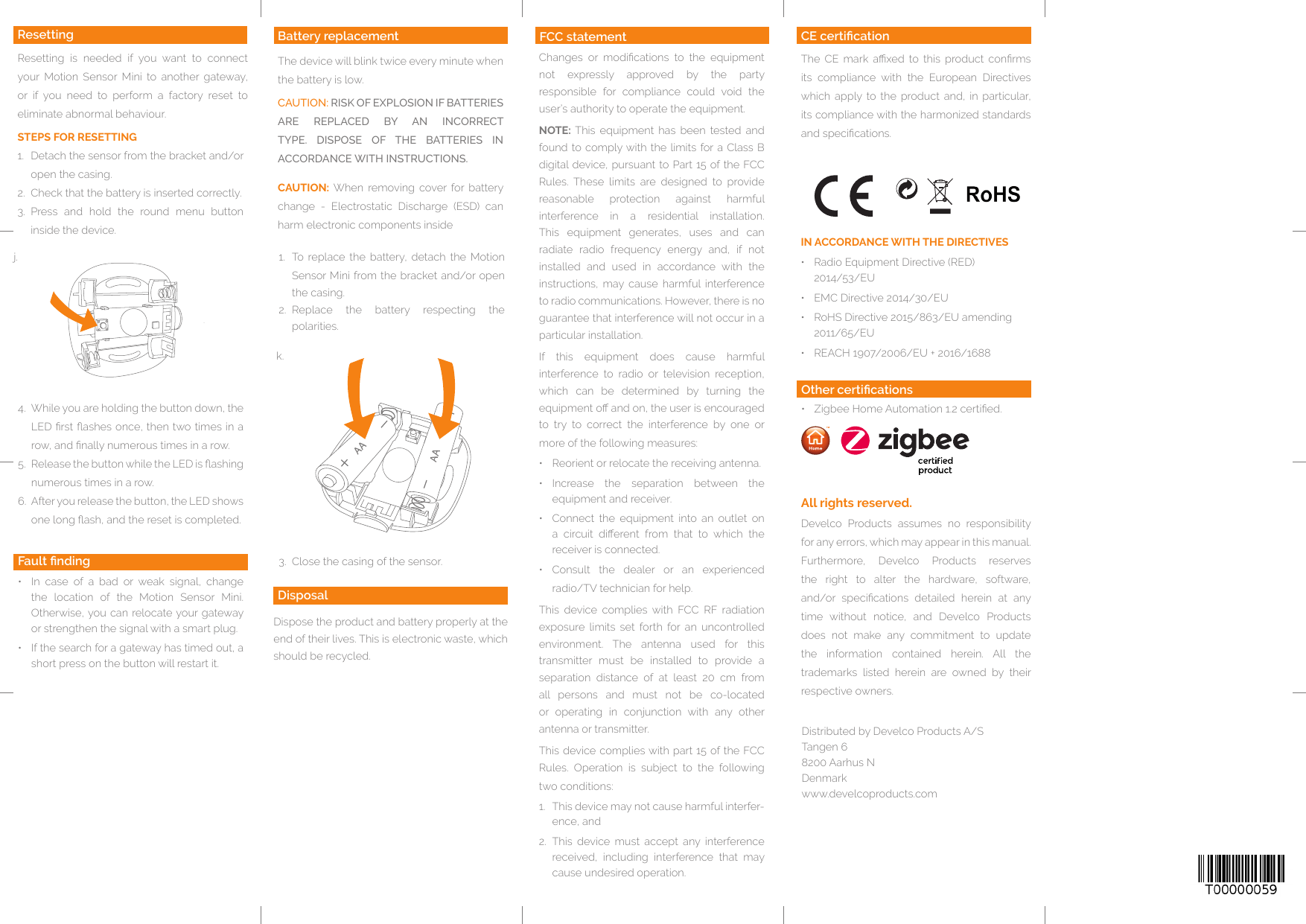 Quelle: http://www.barcode-generator.dej.k.Develco Products assumes no responsibility for any errors, which may appear in this manual.Furthermore, Develco Products reserves the right to alter the hardware, software, and/or  specications  detailed  herein  at  any time without notice, and Develco Products does not make any commitment to update the information contained herein. All the trademarks listed herein are owned by their respective owners.All rights reserved.Other certications•  Zigbee Home Automation 1.2 certied.CE certicationThe  CE  mark  axed  to  this  product  conrms its compliance with the European Directives which apply to the product and, in particular, its compliance with the harmonized standards and specications.DisposalDispose the product and battery properly at the end of their lives. This is electronic waste, which should be recycled.IN ACCORDANCE WITH THE DIRECTIVES•  Radio Equipment Directive (RED)  2014/53/EU•  EMC Directive 2014/30/EU•  RoHS Directive 2015/863/EU amending 2011/65/EU•  REACH 1907/2006/EU + 2016/1688FCC statementChanges  or  modications  to  the  equipment not  expressly  approved  by  the  party responsible for compliance could void the user’s authority to operate the equipment.NOTE: This equipment has been tested and found to comply with the limits for a Class B digital device, pursuant to Part 15 of the FCC Rules. These limits are designed to provide reasonable protection against harmful interference in a residential installation. This equipment generates, uses and can radiate radio frequency energy and, if not installed and used in accordance with the instructions, may cause harmful interference to radio communications. However, there is no guarantee that interference will not occur in a particular installation. If this equipment does cause harmful interference to radio or television reception, which can be determined by turning the equipment o and on, the user is encouraged to try to correct the interference by one or more of the following measures:•  Reorient or relocate the receiving antenna.•  Increase the separation between the equipment and receiver.•  Connect the equipment into an outlet on a  circuit  dierent  from  that  to  which  the receiver is connected.•  Consult  the  dealer  or  an  experienced radio/TV technician for help.This device complies with FCC RF radiation exposure  limits  set  forth  for  an  uncontrolled environment. The antenna used for this transmitter must be installed to provide a separation distance of at least 20 cm from all persons and must not be co-located or operating in conjunction with any other antenna or transmitter.This device complies with part 15 of the FCC Rules. Operation is subject to the following two conditions:1.  This device may not cause harmful interfer-ence, and2.  This device must accept any interference received, including interference that may cause undesired operation.FCC statementDistributed by Develco Products A/S Tangen 6 8200 Aarhus N Denmarkwww.develcoproducts.comThe device will blink twice every minute when the battery is low. CAUTION: RISK OF EXPLOSION IF BATTERIES ARE REPLACED BY AN INCORRECT TYPE. DISPOSE OF THE BATTERIES IN ACCORDANCE WITH INSTRUCTIONS.CAUTION: When removing cover for battery change - Electrostatic Discharge (ESD) can harm electronic components insideBattery replacement1.  To replace the battery, detach the Motion Sensor Mini from the bracket and/or open the casing.2.  Replace the battery respecting the polarities. ResettingResetting is needed if you want to connect your Motion Sensor Mini to another gateway, or if you need to perform a factory reset to eliminate abnormal behaviour.STEPS FOR RESETTING1.  Detach the sensor from the bracket and/or open the casing. 2.  Check that the battery is inserted correctly. 3.  Press and hold the round menu button inside the device.Fault nding•  In case of a bad or weak signal, change the location of the Motion Sensor Mini. Otherwise, you can relocate your gateway or strengthen the signal with a smart plug.•  If the search for a gateway has timed out, a short press on the button will restart it.4.  While you are holding the button down, the LED rst ashes once, then two times in a row, and nally numerous times in a row. 5.  Release the button while the LED is ashing numerous times in a row.6.  After you release the button, the LED shows one long ash, and the reset is completed.  3.  Close the casing of the sensor.