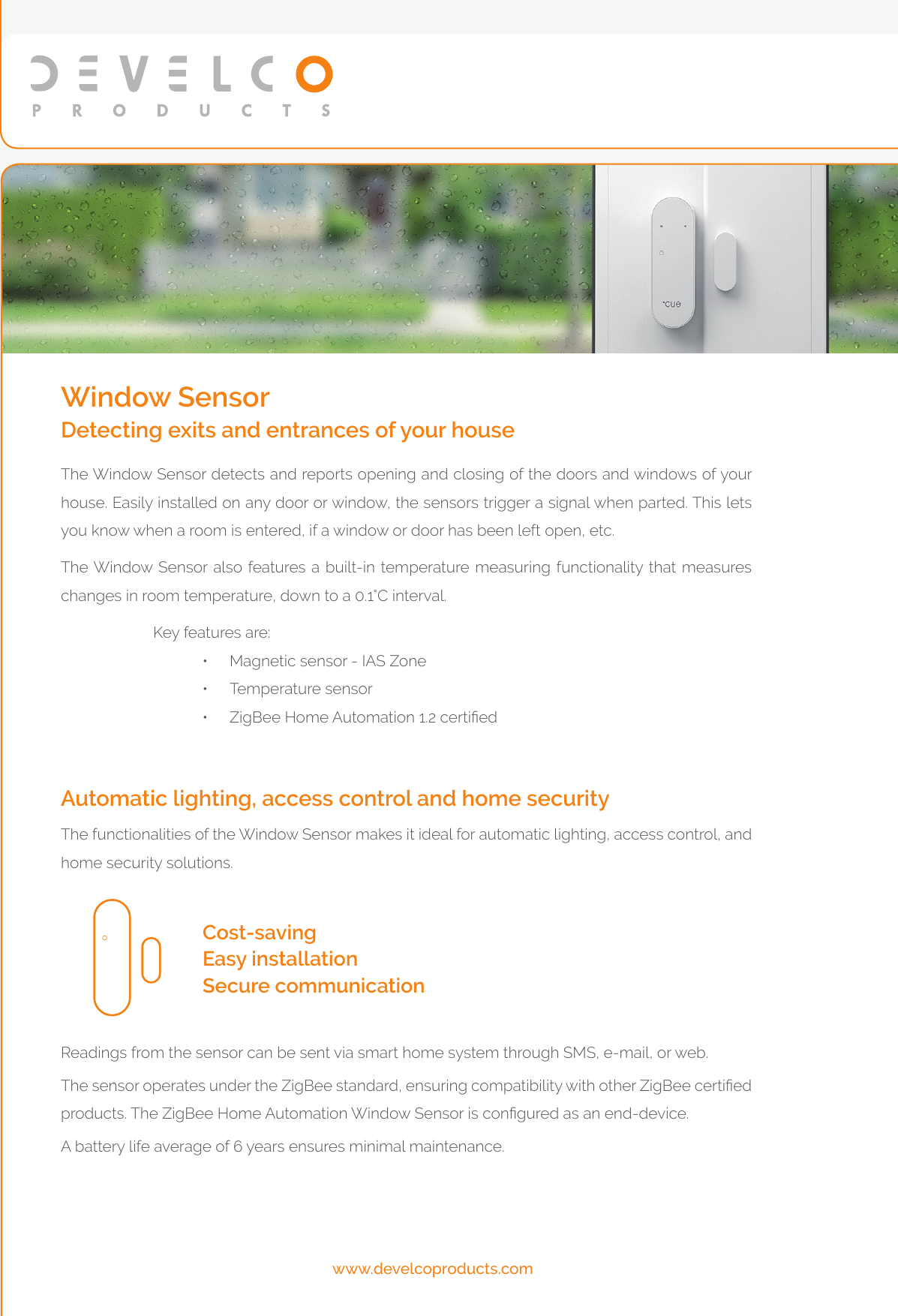 www.develcoproducts.comReadings from the sensor can be sent via smart home system through SMS, e-mail, or web.The sensor operates under the ZigBee standard, ensuring compatibility with other ZigBee certied products. The ZigBee Home Automation Window Sensor is congured as an end-device. A battery life average of 6 years ensures minimal maintenance. Cost-saving Easy installationSecure communicationThe functionalities of the Window Sensor makes it ideal for automatic lighting, access control, and home security solutions. Automatic lighting, access control and home securityThe Window Sensor detects and reports opening and closing of the doors and windows of your house. Easily installed on any door or window, the sensors trigger a signal when parted. This lets you know when a room is entered, if a window or door has been left open, etc.The Window Sensor also features a built-in temperature measuring functionality that measures changes in room temperature, down to a 0.1°C interval.           Key features are:•  Magnetic sensor - IAS Zone•  Temperature sensor•  ZigBee Home Automation 1.2 certiedWindow SensorDetecting exits and entrances of your house