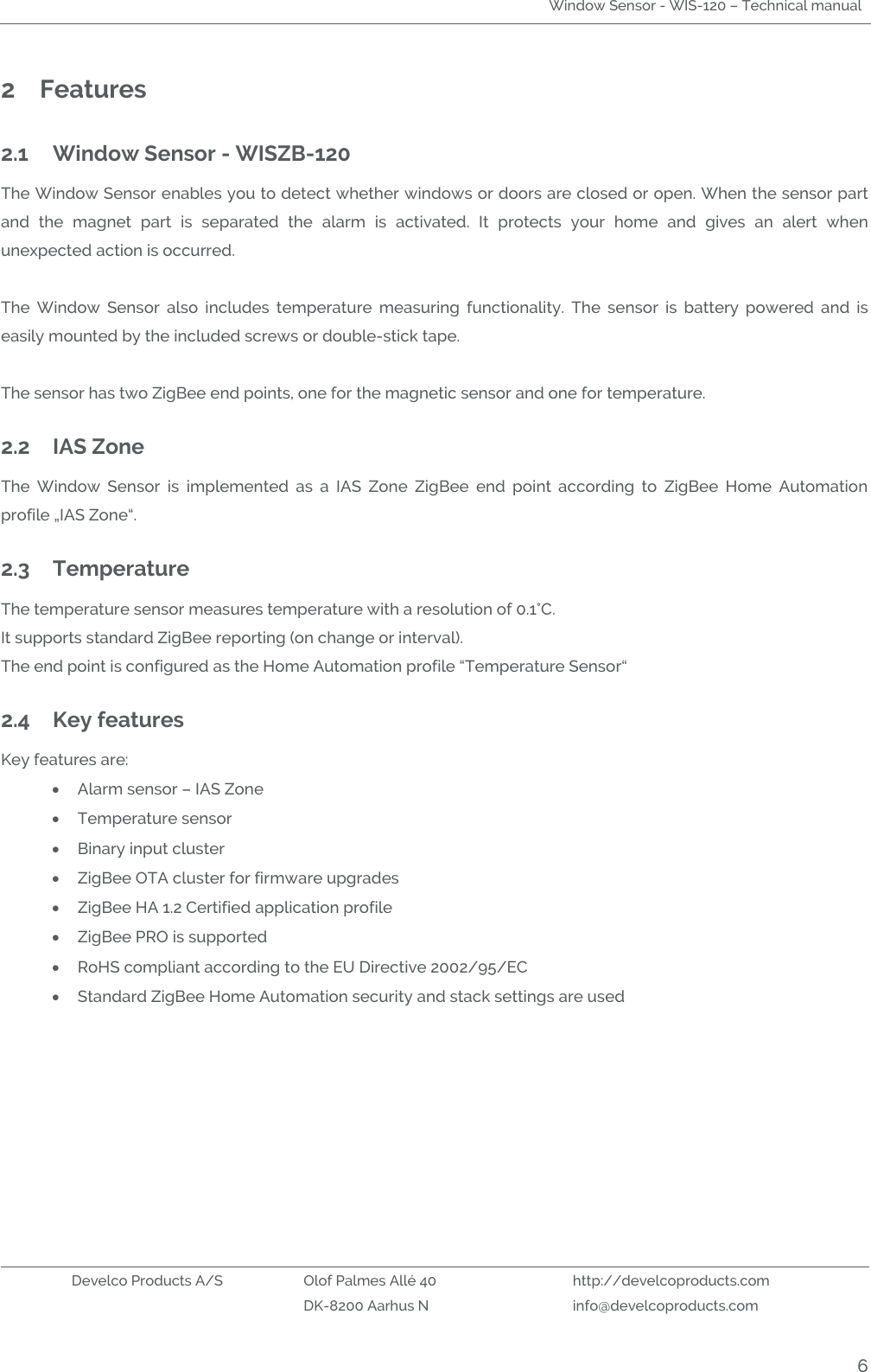 Window Sensor - WIS-120 – Technical manual   Develco Products A/S Olof Palmes Allé 40 http://develcoproducts.com  DK-8200 Aarhus N info@develcoproducts.com  6 2 Features 2.1 Window Sensor - WISZB-120 The Window Sensor enables you to detect whether windows or doors are closed or open. When the sensor part and  the  magnet  part  is  separated  the  alarm  is  activated.  It  protects  your  home  and  gives  an  alert  when unexpected action is occurred.  The  Window  Sensor  also  includes  temperature  measuring  functionality.  The  sensor  is  battery  powered  and  is easily mounted by the included screws or double-stick tape.  The sensor has two ZigBee end points, one for the magnetic sensor and one for temperature.  2.2 IAS Zone The  Window  Sensor  is  implemented  as  a  IAS  Zone  ZigBee  end  point  according  to  ZigBee  Home  Automation profile „IAS Zone“. 2.3 Temperature The temperature sensor measures temperature with a resolution of 0.1°C.  It supports standard ZigBee reporting (on change or interval). The end point is configured as the Home Automation profile “Temperature Sensor“ 2.4 Key features Key features are:  Alarm sensor – IAS Zone  Temperature sensor  Binary input cluster  ZigBee OTA cluster for firmware upgrades  ZigBee HA 1.2 Certified application profile  ZigBee PRO is supported  RoHS compliant according to the EU Directive 2002/95/EC  Standard ZigBee Home Automation security and stack settings are used 