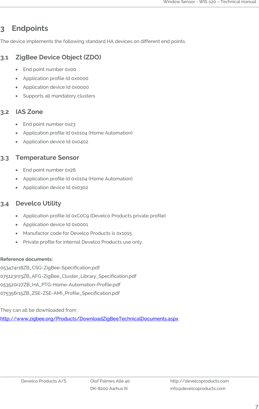 Window Sensor - WIS-120 – Technical manual   Develco Products A/S Olof Palmes Allé 40 http://develcoproducts.com  DK-8200 Aarhus N info@develcoproducts.com  7 3 Endpoints   The device implements the following standard HA devices on different end points.  3.1 ZigBee Device Object (ZDO)  End point number 0x00  Application profile Id 0x0000  Application device Id 0x0000  Supports all mandatory clusters 3.2 IAS Zone   End point number 0x23  Application profile Id 0x0104 (Home Automation)  Application device Id 0x0402 3.3 Temperature Sensor  End point number 0x26  Application profile Id 0x0104 (Home Automation)  Application device Id 0x0302 3.4 Develco Utility    Application profile Id 0xC0C9 (Develco Products private profile)  Application device Id 0x0001  Manufactor code for Develco Products is 0x1015  Private profile for internal Develco Products use only.  Reference documents: 053474r18ZB_CSG-ZigBee-Specification.pdf 075123r03ZB_AFG-ZigBee_Cluster_Library_Specification.pdf 053520r27ZB_HA_PTG-Home-Automation-Profile.pdf 075356r15ZB_ZSE-ZSE-AMI_Profile_Specification.pdf   They can all be downloaded from : http://www.zigbee.org/Products/DownloadZigBeeTechnicalDocuments.aspx    