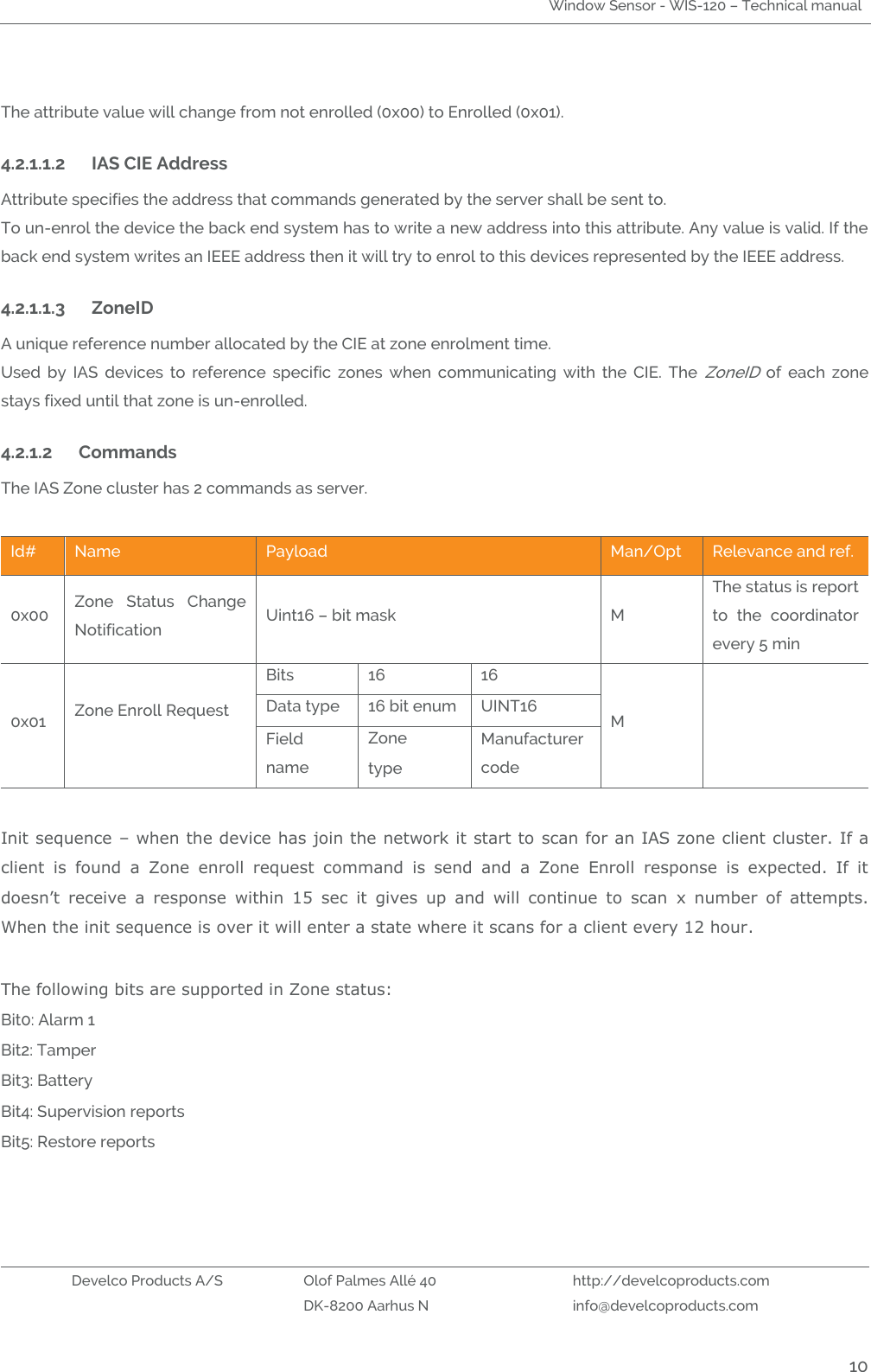 Window Sensor - WIS-120 – Technical manual   Develco Products A/S Olof Palmes Allé 40 http://develcoproducts.com  DK-8200 Aarhus N info@develcoproducts.com  10  The attribute value will change from not enrolled (0x00) to Enrolled (0x01).     4.2.1.1.2 IAS CIE Address Attribute specifies the address that commands generated by the server shall be sent to. To un-enrol the device the back end system has to write a new address into this attribute. Any value is valid. If the back end system writes an IEEE address then it will try to enrol to this devices represented by the IEEE address.    4.2.1.1.3 ZoneID A unique reference number allocated by the CIE at zone enrolment time. Used  by  IAS  devices  to  reference  specific  zones  when  communicating  with  the  CIE.  The ZoneID  of  each  zone stays fixed until that zone is un-enrolled. 4.2.1.2 Commands  The IAS Zone cluster has 2 commands as server.  Id# Name Payload  Man/Opt Relevance and ref. 0x00 Zone  Status  Change Notification Uint16 – bit mask   M The status is report to  the  coordinator every 5 min 0x01 Zone Enroll Request   Bits 16 16 M  Data type 16 bit enum UINT16 Field name Zone type Manufacturer code  Init sequence – when the device has join the network it start to  scan for an IAS zone client cluster. If a client  is  found  a  Zone  enroll  request  command  is  send  and  a  Zone  Enroll  response  is  expected.  If  it doesn’t  receive  a  response  within  15  sec  it  gives  up  and  will  continue  to  scan  x  number  of  attempts. When the init sequence is over it will enter a state where it scans for a client every 12 hour.  The following bits are supported in Zone status: Bit0: Alarm 1 Bit2: Tamper Bit3: Battery  Bit4: Supervision reports Bit5: Restore reports   