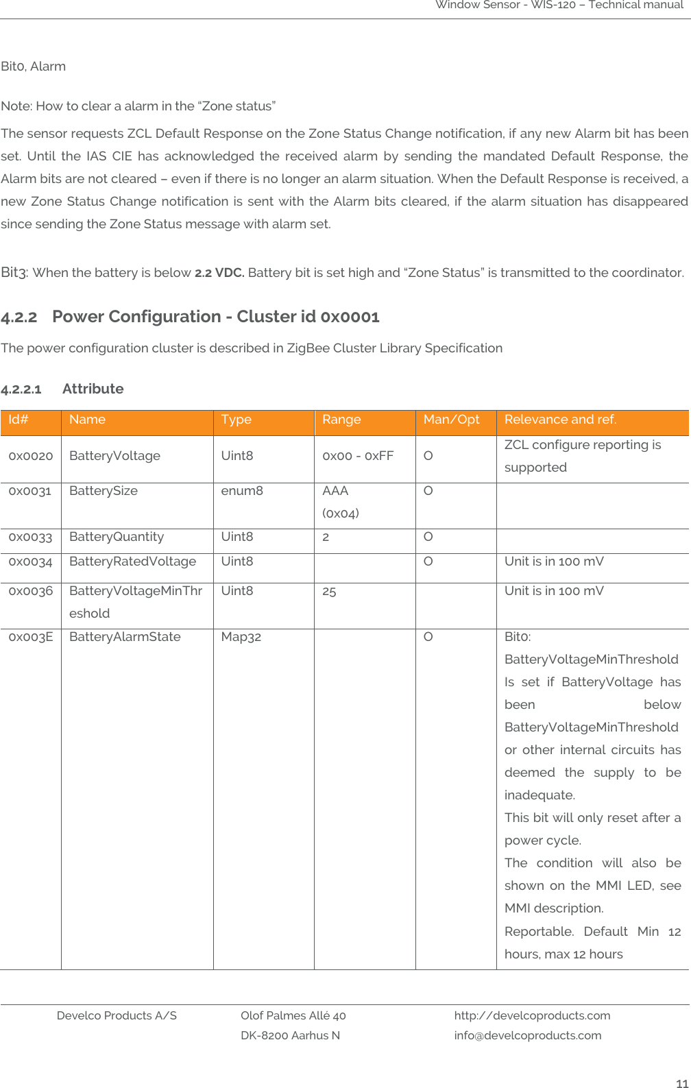 Window Sensor - WIS-120 – Technical manual   Develco Products A/S Olof Palmes Allé 40 http://develcoproducts.com  DK-8200 Aarhus N info@develcoproducts.com  11 Bit0, Alarm Note: How to clear a alarm in the “Zone status” The sensor requests ZCL Default Response on the Zone Status Change notification, if any new Alarm bit has been set.  Until  the  IAS  CIE  has  acknowledged  the  received  alarm  by  sending  the  mandated  Default  Response,  the Alarm bits are not cleared – even if there is no longer an alarm situation. When the Default Response is received, a new Zone Status Change notification is sent with  the Alarm bits cleared, if the alarm situation has disappeared since sending the Zone Status message with alarm set.  Bit3: When the battery is below 2.2 VDC. Battery bit is set high and “Zone Status” is transmitted to the coordinator. 4.2.2 Power Configuration - Cluster id 0x0001 The power configuration cluster is described in ZigBee Cluster Library Specification  4.2.2.1 Attribute  Id# Name Type Range Man/Opt Relevance and ref. 0x0020 BatteryVoltage Uint8 0x00 - 0xFF O ZCL configure reporting is supported 0x0031 BatterySize enum8 AAA (0x04) O  0x0033 BatteryQuantity Uint8 2 O  0x0034 BatteryRatedVoltage Uint8  O Unit is in 100 mV 0x0036 BatteryVoltageMinThreshold Uint8 25  Unit is in 100 mV 0x003E BatteryAlarmState Map32  O Bit0: BatteryVoltageMinThreshold Is  set  if  BatteryVoltage  has been  below BatteryVoltageMinThreshold or  other  internal  circuits  has deemed  the  supply  to  be inadequate. This bit will only reset after a power cycle. The  condition  will  also  be shown  on  the  MMI  LED,  see MMI description. Reportable.  Default  Min  12 hours, max 12 hours 