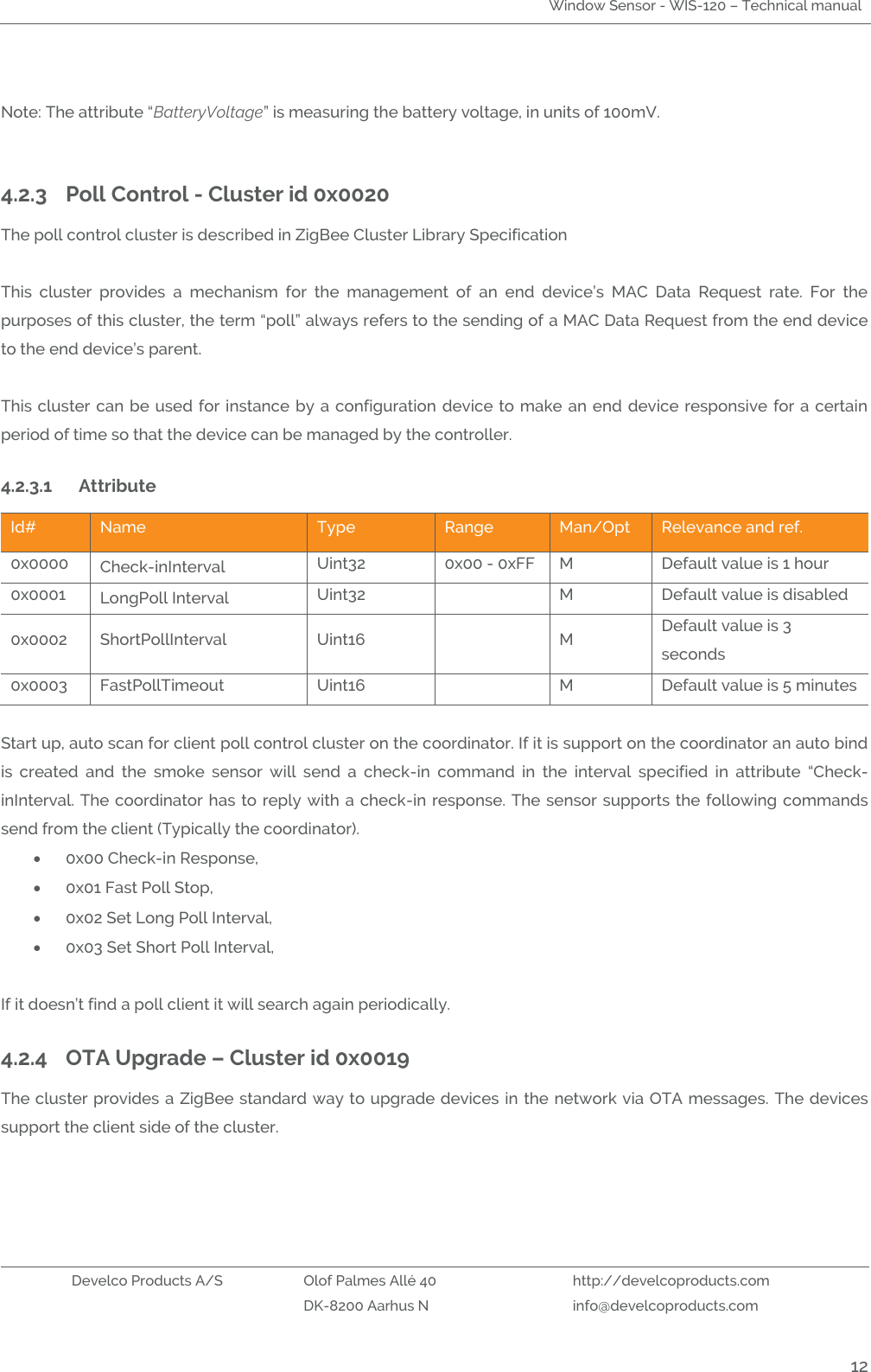 Window Sensor - WIS-120 – Technical manual   Develco Products A/S Olof Palmes Allé 40 http://develcoproducts.com  DK-8200 Aarhus N info@develcoproducts.com  12  Note: The attribute “BatteryVoltage” is measuring the battery voltage, in units of 100mV.   4.2.3 Poll Control - Cluster id 0x0020 The poll control cluster is described in ZigBee Cluster Library Specification   This  cluster  provides  a  mechanism  for  the  management  of  an  end  device’s  MAC  Data  Request  rate.  For  the purposes of this cluster, the term “poll” always refers to the sending of a MAC Data Request from the end device to the end device’s parent.   This cluster can be  used for instance  by a configuration  device to make an  end  device responsive  for a certain period of time so that the device can be managed by the controller. 4.2.3.1 Attribute  Id# Name Type Range Man/Opt Relevance and ref. 0x0000 Check-inInterval Uint32 0x00 - 0xFF M Default value is 1 hour 0x0001 LongPoll Interval  Uint32  M Default value is disabled 0x0002 ShortPollInterval Uint16  M Default value is 3 seconds 0x0003 FastPollTimeout Uint16  M Default value is 5 minutes  Start up, auto scan for client poll control cluster on the coordinator. If it is support on the coordinator an auto bind is  created  and  the  smoke  sensor  will  send  a  check-in  command  in  the  interval  specified  in  attribute  “Check-inInterval. The coordinator has  to reply with a check-in response. The sensor supports the following commands send from the client (Typically the coordinator).   0x00 Check-in Response,  0x01 Fast Poll Stop,  0x02 Set Long Poll Interval,  0x03 Set Short Poll Interval,       If it doesn’t find a poll client it will search again periodically. 4.2.4 OTA Upgrade – Cluster id 0x0019 The cluster provides a ZigBee standard way to upgrade devices in the network via OTA messages.  The devices support the client side of the cluster.  