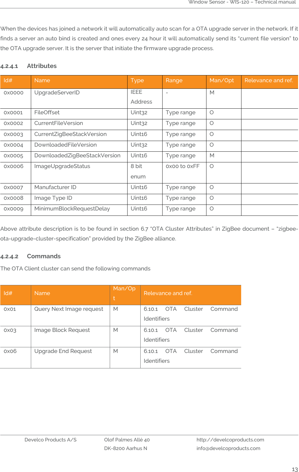 Window Sensor - WIS-120 – Technical manual   Develco Products A/S Olof Palmes Allé 40 http://develcoproducts.com  DK-8200 Aarhus N info@develcoproducts.com  13 When the devices has joined a network it will automatically auto scan for a OTA upgrade server in the network. If it finds a server an auto bind is created and ones every 24 hour it will automatically send its “current file version” to the OTA upgrade server. It is the server that initiate the firmware upgrade process.   4.2.4.1 Attributes  Id# Name Type Range Man/Opt Relevance and ref. 0x0000 UpgradeServerID  IEEE Address  - M  0x0001 FileOffset  Uint32 Type range O  0x0002 CurrentFileVersion  Uint32 Type range O  0x0003 CurrentZigBeeStackVersion  Uint16 Type range O  0x0004 DownloadedFileVersion  Uint32 Type range O  0x0005 DownloadedZigBeeStackVersion  Uint16 Type range M  0x0006 ImageUpgradeStatus  8 bit enum 0x00 to 0xFF O  0x0007 Manufacturer ID  Uint16 Type range O  0x0008 Image Type ID  Uint16 Type range O  0x0009 MinimumBlockRequestDelay  Uint16 Type range O   Above attribute description is to be found in section 6.7 “OTA Cluster Attributes” in ZigBee document – “zigbee-ota-upgrade-cluster-specification” provided by the ZigBee alliance.   4.2.4.2 Commands  The OTA Client cluster can send the following commands  Id# Name Man/Opt Relevance and ref. 0x01 Query Next Image request   M 6.10.1  OTA  Cluster  Command Identifiers 0x03 Image Block Request   M 6.10.1  OTA  Cluster  Command Identifiers 0x06 Upgrade End Request   M 6.10.1  OTA  Cluster  Command Identifiers 