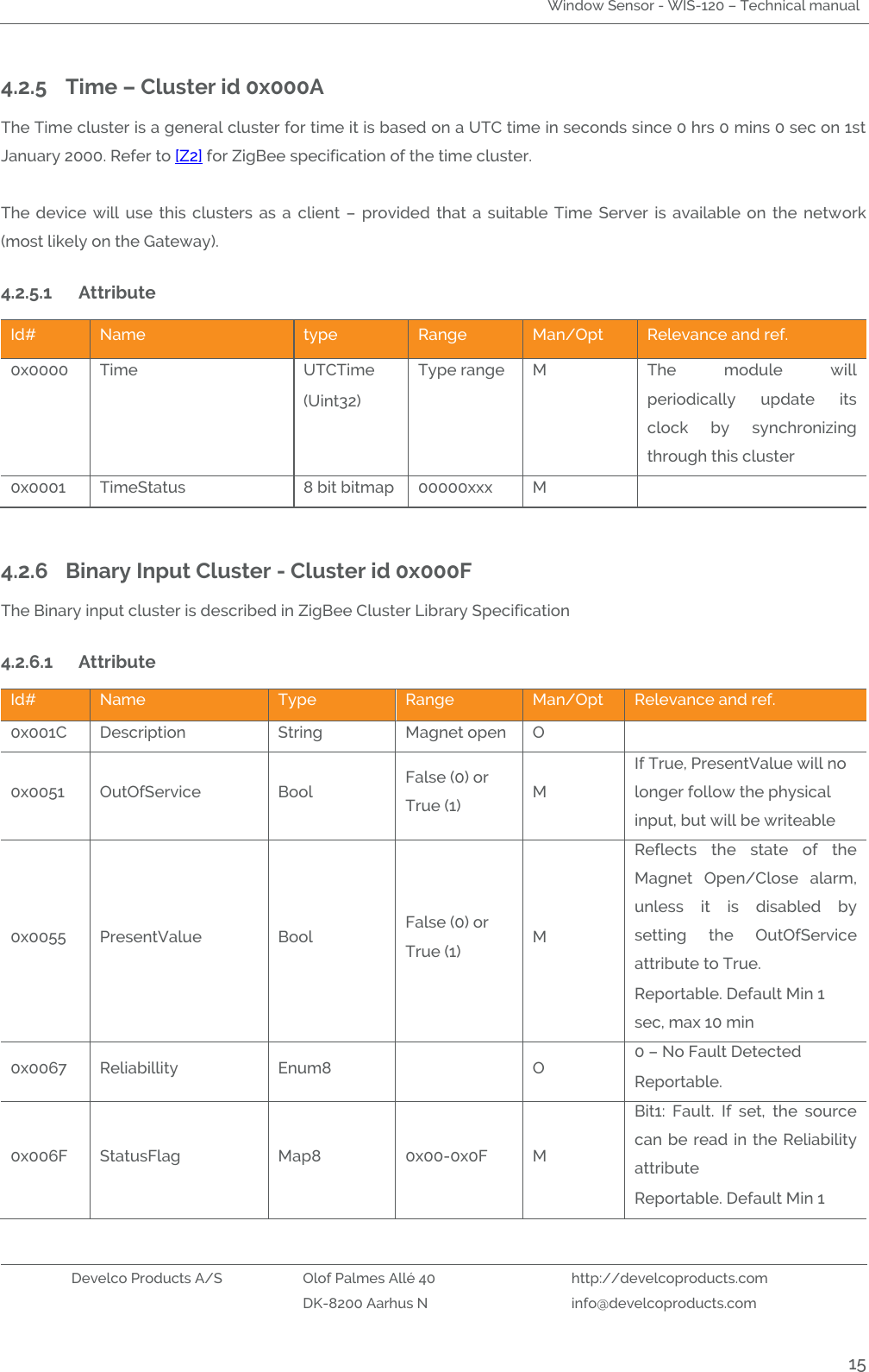 Window Sensor - WIS-120 – Technical manual   Develco Products A/S Olof Palmes Allé 40 http://develcoproducts.com  DK-8200 Aarhus N info@develcoproducts.com  15 4.2.5 Time – Cluster id 0x000A The Time cluster is a general cluster for time it is based on a UTC time in seconds since 0 hrs 0 mins 0 sec on 1st January 2000. Refer to [Z2] for ZigBee specification of the time cluster.    The  device  will  use  this  clusters  as  a  client  –  provided  that a  suitable  Time  Server  is available on  the  network (most likely on the Gateway). 4.2.5.1 Attribute  Id# Name type Range Man/Opt Relevance and ref. 0x0000 Time   UTCTime (Uint32) Type range M The  module  will periodically  update  its clock  by  synchronizing through this cluster 0x0001 TimeStatus 8 bit bitmap 00000xxx M   4.2.6 Binary Input Cluster - Cluster id 0x000F The Binary input cluster is described in ZigBee Cluster Library Specification  4.2.6.1 Attribute  Id# Name Type Range Man/Opt Relevance and ref. 0x001C Description String Magnet open O  0x0051 OutOfService  Bool False (0) or True (1) M If True, PresentValue will no longer follow the physical input, but will be writeable 0x0055 PresentValue Bool False (0) or True (1) M Reflects  the  state  of  the Magnet  Open/Close  alarm, unless  it  is  disabled  by setting  the  OutOfService attribute to True. Reportable. Default Min 1 sec, max 10 min 0x0067 Reliabillity Enum8  O 0 – No Fault Detected Reportable. 0x006F StatusFlag Map8 0x00-0x0F M Bit1:  Fault.  If  set,  the  source can be read in the Reliability attribute Reportable. Default Min 1 