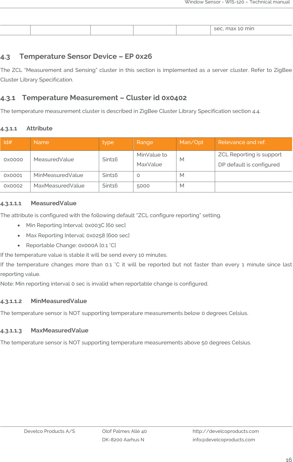 Window Sensor - WIS-120 – Technical manual   Develco Products A/S Olof Palmes Allé 40 http://develcoproducts.com  DK-8200 Aarhus N info@develcoproducts.com  16 sec, max 10 min  4.3  Temperature Sensor Device – EP 0x26 The ZCL  “Measurement and  Sensing” cluster in  this section  is implemented as  a server cluster. Refer  to ZigBee Cluster Library Specification. 4.3.1 Temperature Measurement – Cluster id 0x0402 The temperature measurement cluster is described in ZigBee Cluster Library Specification section 4.4. 4.3.1.1 Attribute  Id# Name type Range Man/Opt Relevance and ref. 0x0000 MeasuredValue Sint16 MinValue to MaxValue M ZCL Reporting is support  DP default is configured 0x0001 MinMeasuredValue Sint16 0 M  0x0002 MaxMeasuredValue Sint16 5000 M  4.3.1.1.1 MeasuredValue The attribute is configured with the following default “ZCL configure reporting” setting.  Min Reporting Interval: 0x003C [60 sec]   Max Reporting Interval: 0x0258 [600 sec]   Reportable Change: 0x000A [0.1 °C] If the temperature value is stable it will be send every 10 minutes.  If  the  temperature  changes  more  than  0.1  °C  it  will  be  reported  but  not  faster  than  every  1  minute  since  last reporting value.       Note: Min reporting interval 0 sec is invalid when reportable change is configured.   4.3.1.1.2 MinMeasuredValue The temperature sensor is NOT supporting temperature measurements below 0 degrees Celsius.  4.3.1.1.3 MaxMeasuredValue The temperature sensor is NOT supporting temperature measurements above 50 degrees Celsius.  