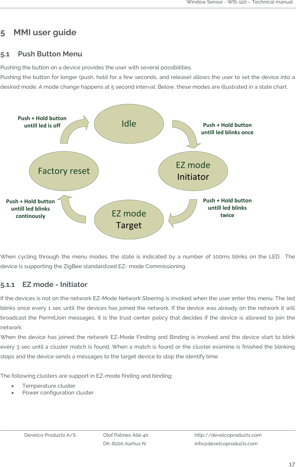 Window Sensor - WIS-120 – Technical manual   Develco Products A/S Olof Palmes Allé 40 http://develcoproducts.com  DK-8200 Aarhus N info@develcoproducts.com  17 5 MMI user guide 5.1 Push Button Menu Pushing the button on a device provides the user with several possibilities. Pushing the button for longer (push, hold for a few seconds, and release) allows the user to set the device into a desired mode. A mode change happens at 5 second interval. Below, these modes are illustrated in a state chart.   IdleEZ modeInitiator EZ modeTarget Factory reset         Push + Hold button untill led blinks oncePush + Hold button untill led blinks continously Push + Hold button untill led blinks twice Push + Hold button untill led is off  When  cycling  through  the  menu  modes,  the  state  is  indicated  by  a  number  of  100ms  blinks  on  the  LED.    The device is supporting the ZigBee standardized EZ- mode Commissioning.  5.1.1 EZ mode - Initiator If the devices is not on the network EZ-Mode Network Steering is invoked when the user enter this menu. The led blinks once every 1 sec until the devices has joined the network. If the device was already on the network it will broadcast  the PermitJoin  messages. It is  the trust center  policy that decides  if the  device is allowed  to join the network.    When the device has joined the  network  EZ-Mode  Finding  and Binding is invoked and the  device  start  to  blink every 3 sec until a cluster match is found. When a match is found or the cluster examine is finished the blinking stops and the device sends a messages to the target device to stop the identify time.    The following clusters are support in EZ-mode finding and binding:  Temperature cluster  Power configuration cluster     