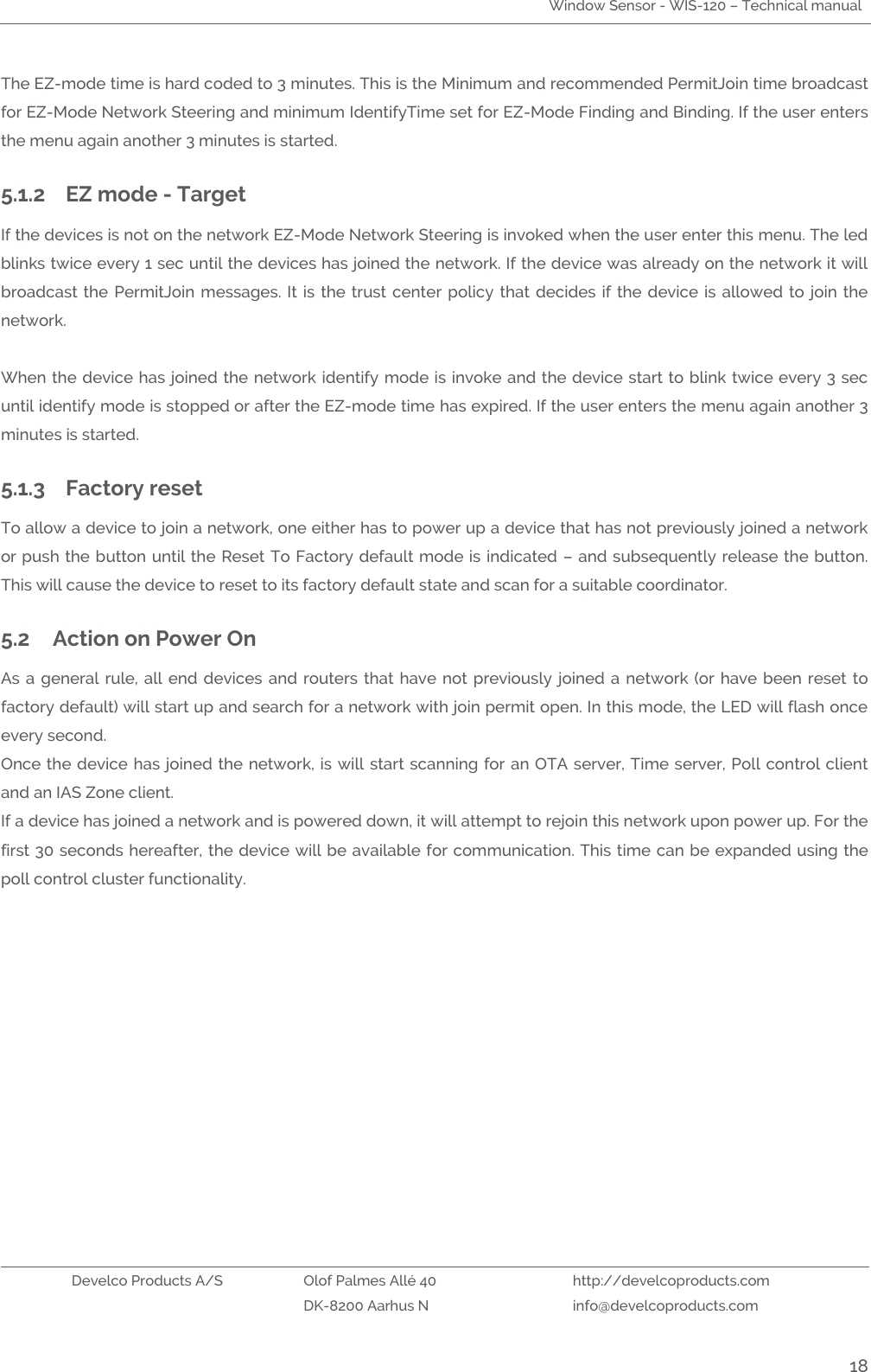 Window Sensor - WIS-120 – Technical manual   Develco Products A/S Olof Palmes Allé 40 http://develcoproducts.com  DK-8200 Aarhus N info@develcoproducts.com  18 The EZ-mode time is hard coded to 3 minutes. This is the Minimum and recommended PermitJoin time broadcast for EZ-Mode Network Steering and minimum IdentifyTime set for EZ-Mode Finding and Binding. If the user enters the menu again another 3 minutes is started. 5.1.2 EZ mode - Target If the devices is not on the network EZ-Mode Network Steering is invoked when the user enter this menu. The led blinks twice every 1 sec until the devices has joined the network. If the device was already on the network it will broadcast  the PermitJoin  messages.  It is the  trust center policy that decides  if the  device is allowed  to join the network.     When the device has joined the network identify mode is invoke and the device start to blink twice every 3 sec until identify mode is stopped or after the EZ-mode time has expired. If the user enters the menu again another 3 minutes is started. 5.1.3 Factory reset To allow a device to join a network, one either has to power up a device that has not previously joined a network or push the button until the Reset To Factory default mode is indicated – and subsequently release the button. This will cause the device to reset to its factory default state and scan for a suitable coordinator.   5.2 Action on Power On As a general rule,  all end  devices  and  routers that have  not  previously joined  a  network (or have  been reset to factory default) will start up and search for a network with join permit open. In this mode, the LED will flash once every second. Once the device has joined the network, is will start scanning for an OTA server, Time server, Poll control client and an IAS Zone client. If a device has joined a network and is powered down, it will attempt to rejoin this network upon power up. For the first 30 seconds hereafter, the device will be available for communication. This time can be expanded using the poll control cluster functionality.    