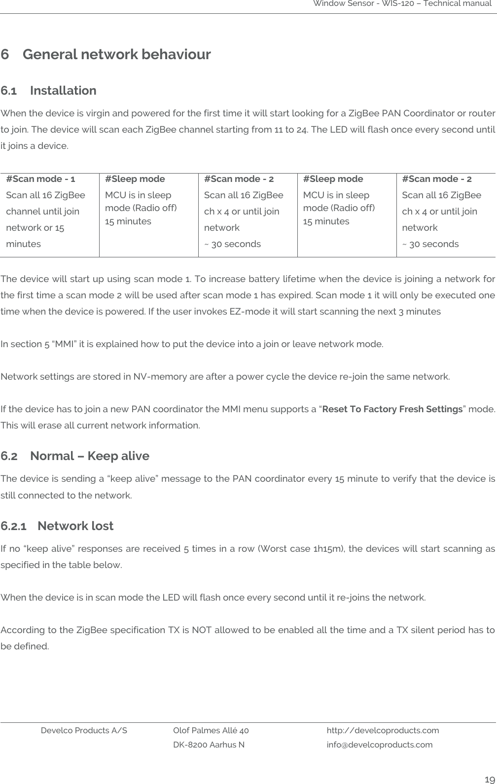 Window Sensor - WIS-120 – Technical manual   Develco Products A/S Olof Palmes Allé 40 http://develcoproducts.com  DK-8200 Aarhus N info@develcoproducts.com  19 6 General network behaviour  6.1 Installation When the device is virgin and powered for the first time it will start looking for a ZigBee PAN Coordinator or router to join. The device will scan each ZigBee channel starting from 11 to 24. The LED will flash once every second until it joins a device.  #Scan mode - 1 Scan all 16 ZigBee channel until join network or 15 minutes #Sleep mode MCU is in sleep mode (Radio off) 15 minutes #Scan mode - 2 Scan all 16 ZigBee ch x 4 or until join network ~ 30 seconds #Sleep mode MCU is in sleep mode (Radio off) 15 minutes #Scan mode - 2 Scan all 16 ZigBee ch x 4 or until join network ~ 30 seconds  The device will start up using scan mode 1. To increase battery lifetime when the device is joining a network for the first time a scan mode 2 will be used after scan mode 1 has expired. Scan mode 1 it will only be executed one time when the device is powered. If the user invokes EZ-mode it will start scanning the next 3 minutes     In section 5 “MMI” it is explained how to put the device into a join or leave network mode.  Network settings are stored in NV-memory are after a power cycle the device re-join the same network.   If the device has to join a new PAN coordinator the MMI menu supports a “Reset To Factory Fresh Settings” mode. This will erase all current network information.   6.2 Normal – Keep alive The device is sending a “keep alive” message to the PAN coordinator every 15 minute to verify that the device is still connected to the network.  6.2.1 Network lost If no “keep alive” responses are received 5 times in a row (Worst case 1h15m), the devices will start scanning as specified in the table below.  When the device is in scan mode the LED will flash once every second until it re-joins the network.   According to the ZigBee specification TX is NOT allowed to be enabled all the time and a TX silent period has to be defined.    