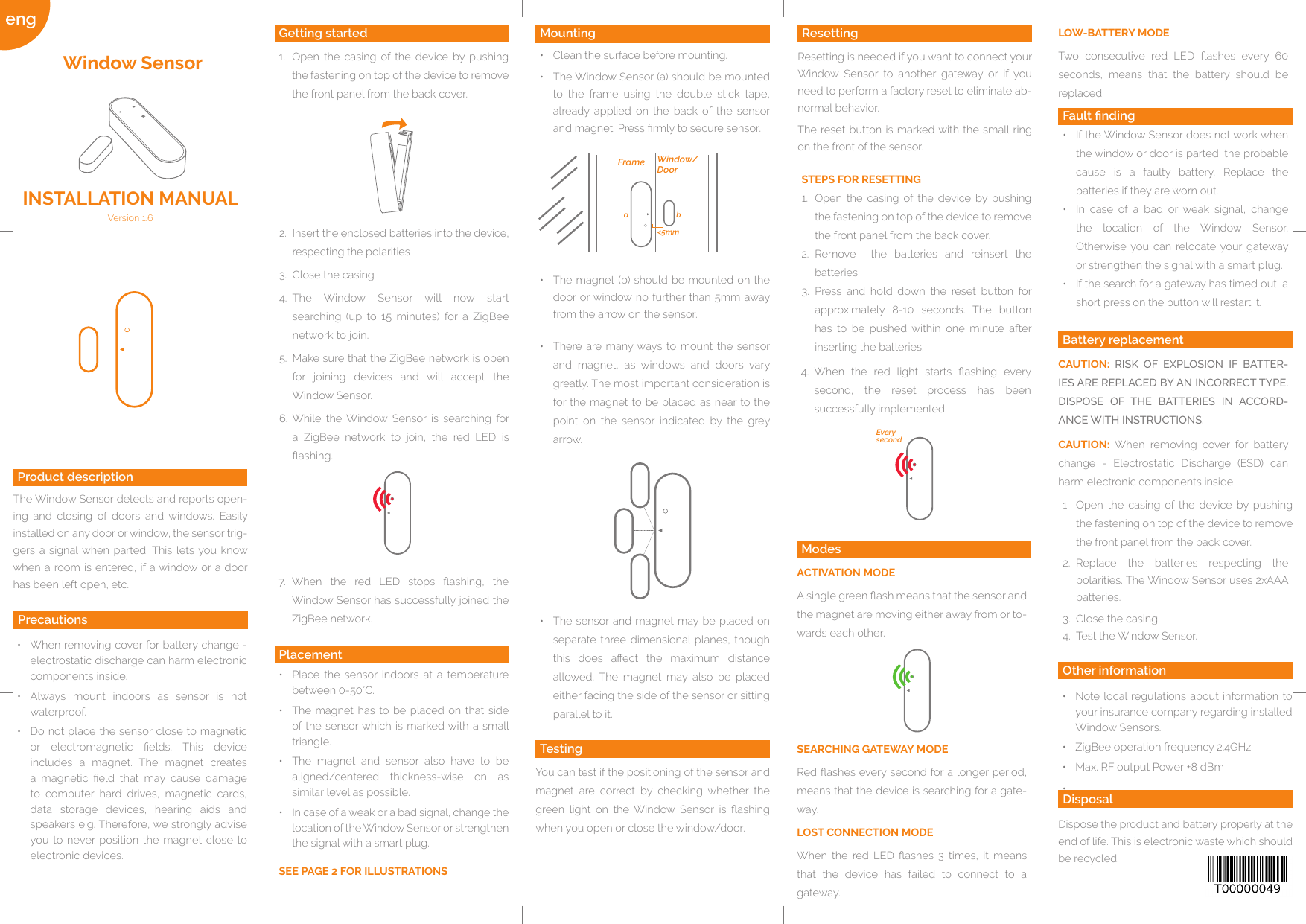 Quelle: http://www.barcode-generator.deEvery secondba&lt;5mmFrame Window/Dooreng ModesACTIVATION MODEA single green ash means that the sensor and the magnet are moving either away from or to-wards each other.SEARCHING GATEWAY MODERed ashes every second for a longer period, means that the device is searching for a gate-way.LOST CONNECTION MODEWhen  the  red  LED  ashes  3  times,  it  means that  the  device  has  failed  to  connect  to  a gateway.•  There are many ways to mount the  sensor and  magnet,  as  windows  and  doors  vary greatly. The most important consideration is for the magnet to be placed as near to the point  on  the  sensor  indicated  by  the  grey arrow.•  The sensor and magnet may be placed on separate three dimensional planes,  though this  does  aect  the  maximum  distance allowed.  The  magnet  may  also  be  placed either facing the side of the sensor or sitting parallel to it. Other informationDispose the product and battery properly at the end of life. This is electronic waste which should be recycled.ResettingResetting is needed if you want to connect your Window  Sensor  to  another  gateway  or  if  you need to perform a factory reset to eliminate ab-normal behavior. The reset button is marked with the small ring on the front of the sensor.STEPS FOR RESETTING1.  Open  the  casing  of  the  device  by  pushing the fastening on top of the device to remove the front panel from the back cover. 2.  Remove    the  batteries  and  reinsert  the batteries3.  Press  and  hold  down  the  reset  button  for approximately  8-10  seconds.  The  button has  to  be  pushed  within  one  minute  after inserting the batteries.Mounting•  Clean the surface before mounting.•  The Window Sensor (a) should be mounted to  the  frame  using  the  double  stick  tape, already  applied  on  the  back  of  the  sensor and magnet. Press rmly to secure sensor.TestingYou can test if the positioning of the sensor and magnet  are  correct  by  checking  whether  the green  light  on  the  Window  Sensor  is  ashing when you open or close the window/door.Placement•  Place  the  sensor  indoors  at a  temperature between 0-50°C.•  The  magnet  has to be placed  on  that side of the  sensor which is marked with a small triangle.•  The  magnet  and  sensor  also  have  to  be aligned/centered  thickness-wise  on  as similar level as possible.•  In case of a weak or a bad signal, change the location of the Window Sensor or strengthen the signal with a smart plug.SEE PAGE 2 FOR ILLUSTRATIONS•  When removing cover for battery change - electrostatic discharge can harm electronic components inside.•  Always  mount  indoors  as  sensor  is  not waterproof.•  Do not place the sensor close to magnetic or  electromagnetic  elds.  This  device includes  a  magnet.  The  magnet  creates a  magnetic  eld  that  may  cause  damage to  computer  hard  drives,  magnetic  cards, data  storage  devices,  hearing  aids  and speakers e.g. Therefore, we strongly advise you to never  position the  magnet  close to electronic devices.Getting started1.  Open  the  casing  of  the  device  by  pushing the fastening on top of the device to remove the front panel from the back cover. Product descriptionThe Window Sensor detects and reports open-ing  and  closing  of  doors  and  windows.  Easily installed on any door or window, the sensor trig-gers  a  signal  when  parted. This  lets you know when a room is entered, if a window or a door has been left open, etc.Window SensorFault nding•  If the Window Sensor does not work when the window or door is parted, the probable cause  is  a  faulty  battery.  Replace  the batteries if they are worn out.•  In  case  of  a  bad  or  weak  signal,  change the  location  of  the  Window  Sensor. Otherwise you  can  relocate your  gateway or strengthen the signal with a smart plug.•  If the search for a gateway has timed out, a short press on the button will restart it.Battery replacementCAUTION:  RISK OF EXPLOSION IF BATTER-IES ARE REPLACED BY AN INCORRECT TYPE. DISPOSE OF THE BATTERIES IN ACCORD-ANCE WITH INSTRUCTIONS.Version 1.6INSTALLATION MANUAL2.  Insert the enclosed batteries into the device, respecting the polarities3.  Close the casing4.  The  Window  Sensor  will  now  start searching  (up  to  15  minutes)  for  a  ZigBee network to join.5.  Make sure that the ZigBee network is open for  joining  devices  and  will  accept  the Window Sensor.6.  While  the  Window  Sensor  is  searching  for a  ZigBee  network  to  join,  the  red  LED  is ashing.DisposalPrecautions•  Note local regulations about  information to your insurance company regarding installed Window Sensors.•  ZigBee operation frequency 2.4GHz•  Max. RF output Power +8 dBm• •  The magnet (b) should be mounted on the door or window no  further than 5mm away from the arrow on the sensor.4.  When  the  red  light  starts  ashing  every second,  the  reset  process  has  been successfully implemented.7.  When  the  red  LED  stops  ashing,  the Window Sensor has successfully joined the ZigBee network.CAUTION:  When  removing  cover  for  battery change  -  Electrostatic  Discharge  (ESD)  can harm electronic components inside1.  Open  the  casing  of  the  device  by  pushing the fastening on top of the device to remove the front panel from the back cover.2.  Replace  the  batteries  respecting  the polarities. The Window Sensor uses 2xAAA batteries.3.  Close the casing.4.  Test the Window Sensor.LOW-BATTERY MODETwo  consecutive  red  LED  ashes  every  60 seconds,  means  that  the  battery  should  be replaced.