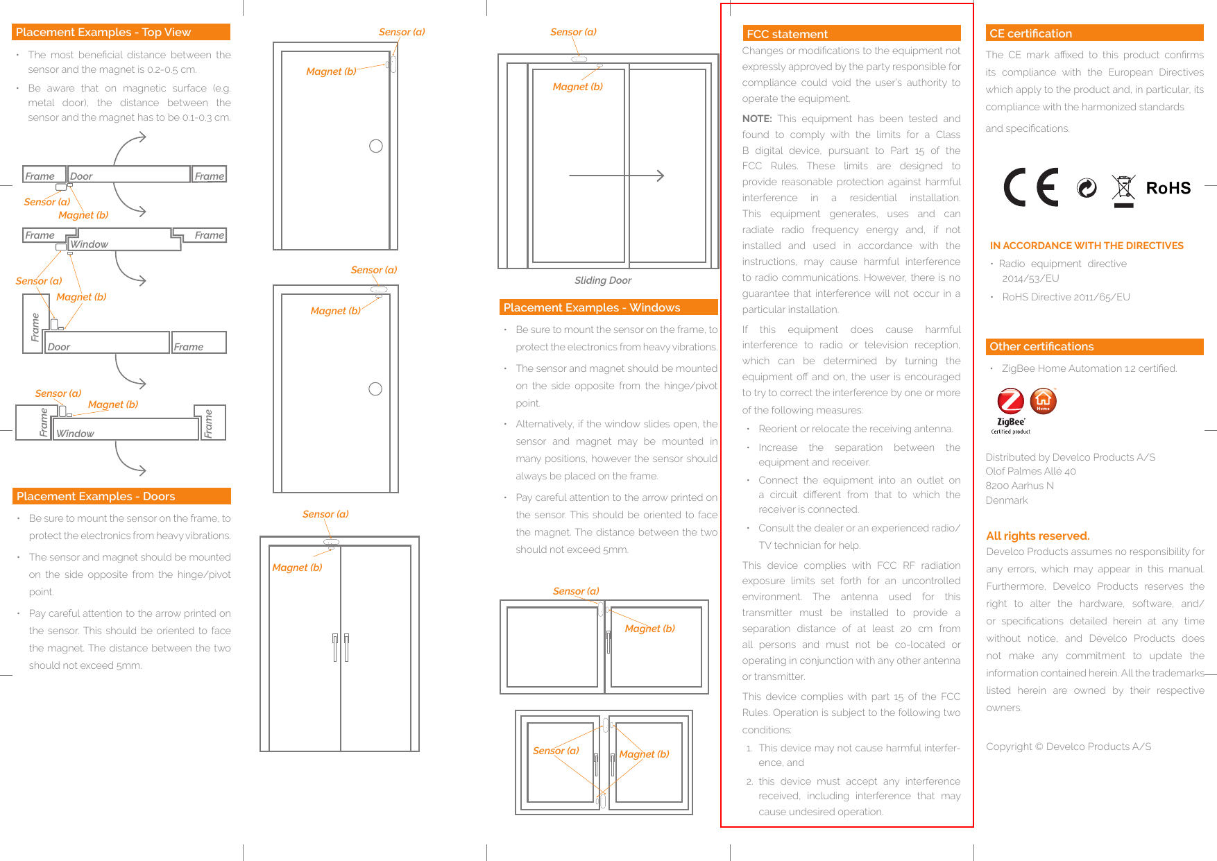Sensor (a)Magnet (b)Sensor (a)Magnet (b)Sensor (a)Magnet (b)Sensor (a) Magnet (b)Sensor (a)Magnet (b)Sliding DoorSensor (a)Magnet (b)Placement Examples - Doors•  Be sure to mount the sensor on the frame, to protect the electronics from heavy vibrations.•  The sensor and magnet should be mounted on  the  side  opposite  from  the  hinge/pivot point.•  Pay careful attention to the arrow printed on the  sensor. This  should be  oriented  to  face the magnet. The distance between the  two should not exceed 5mm.Placement Examples - Windows•  Be sure to mount the sensor on the frame, to protect the electronics from heavy vibrations.•  The sensor and magnet should be mounted on  the  side  opposite  from  the  hinge/pivot point. •  Alternatively, if the window slides open, the sensor  and  magnet  may  be  mounted  in many positions, however the  sensor should always be placed on the frame.•  Pay careful attention to the arrow printed on the  sensor. This  should be  oriented  to  face the magnet. The distance between the  two should not exceed 5mm. Develco Products assumes no responsibility for any  errors,  which  may  appear  in  this  manual.Furthermore,  Develco  Products  reserves  the right  to  alter  the  hardware,  software,  and/or  specications  detailed  herein  at  any  time without  notice,  and  Develco  Products  does not  make  any  commitment  to  update  the information contained herein. All the trademarks listed  herein  are  owned  by  their  respective owners.Copyright © Develco Products A/SAll rights reserved.Distributed by Develco Products A/SOlof Palmes Allé 40 8200 Aarhus NDenmarkOther certications•  ZigBee Home Automation 1.2 certied.CE certicationThe  CE  mark  axed  to  this  product  conrms its  compliance  with  the  European  Directives which apply to the product and, in particular, its compliance with the harmonized standardsand specications. FrameFrameFrameFrameFrameWindowFrameFrameFrameDoorWindowSensor (a)Sensor (a)Sensor (a)Magnet (b)Magnet (b)Magnet (b)DoorPlacement Examples - Top View•  The  most  benecial  distance  between  the sensor and the magnet is 0.2-0.5 cm. •  Be  aware  that  on  magnetic  surface  (e.g. metal  door),  the  distance  between  the sensor and the magnet has to be 0.1-0.3 cm.IN ACCORDANCE WITH THE DIRECTIVES•  Radio  equipment  directive 2014/53/EU•  RoHS Directive 2011/65/EUFCC statementChanges or modications to the equipment not expressly approved by the party responsible for compliance  could  void  the  user’s  authority  to operate the equipment.NOTE:  This  equipment  has  been  tested  and found  to  comply  with  the  limits  for  a  Class B  digital  device,  pursuant  to  Part  15  of  the FCC  Rules.  These  limits  are  designed  to provide  reasonable  protection  against  harmful interference  in  a  residential  installation. This  equipment  generates,  uses  and  can radiate  radio  frequency  energy  and,  if  not installed  and  used  in  accordance  with  the instructions,  may  cause  harmful  interference to radio communications. However, there is  no guarantee  that  interference will  not  occur  in  a particular installation. If  this  equipment  does  cause  harmful interference  to  radio  or  television  reception, which  can  be  determined  by  turning  the equipment o and  on,  the user is encouraged to try to correct the interference by one or more of the following measures:•  Reorient or relocate the receiving antenna.•  Increase  the  separation  between  the equipment and receiver.•  Connect  the  equipment  into  an  outlet  on a  circuit  dierent  from  that  to  which  the receiver is connected.•  Consult the dealer or an experienced radio/TV technician for help.This  device  complies  with  FCC  RF  radiation exposure  limits  set  forth  for  an  uncontrolled environment.  The  antenna  used  for  this transmitter  must  be  installed  to  provide  a separation  distance  of  at  least  20  cm  from all  persons  and  must  not  be  co-located  or operating in conjunction with any other antenna or transmitter.This  device  complies  with  part  15  of  the  FCC Rules. Operation is subject to the following two conditions:1.  This device may not cause harmful interfer-ence, and2.  this  device  must  accept  any  interference received,  including  interference  that  may cause undesired operation.FCC statement