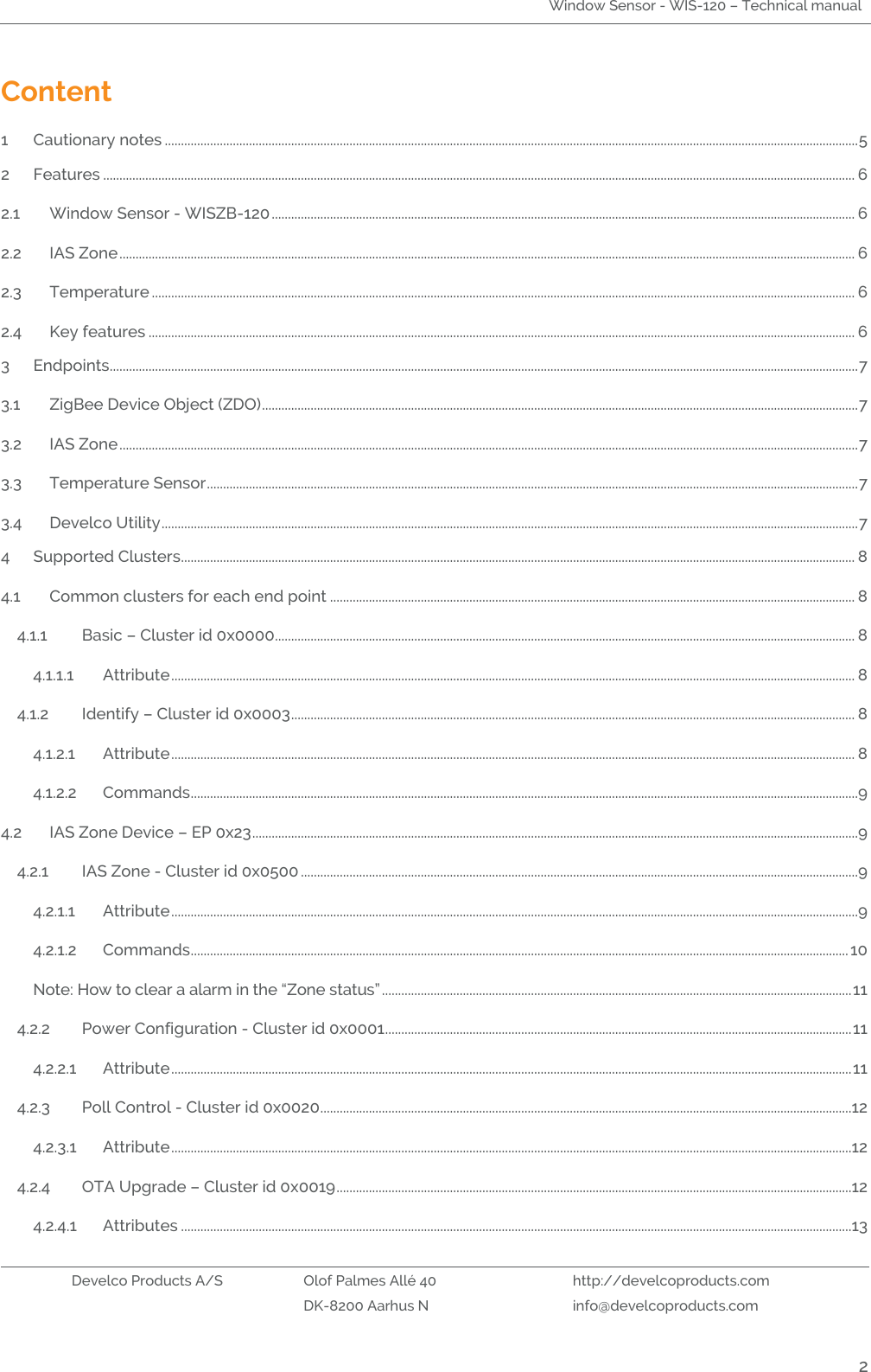 Window Sensor - WIS-120 – Technical manual   Develco Products A/S Olof Palmes Allé 40 http://develcoproducts.com  DK-8200 Aarhus N info@develcoproducts.com  2 Content 1 Cautionary notes ...................................................................................................................................................................................................................... 5 2 Features ........................................................................................................................................................................................................................................ 6 2.1 Window Sensor - WISZB-120 .................................................................................................................................................................................... 6 2.2 IAS Zone ................................................................................................................................................................................................................................... 6 2.3 Temperature ......................................................................................................................................................................................................................... 6 2.4 Key features .......................................................................................................................................................................................................................... 6 3 Endpoints....................................................................................................................................................................................................................................... 7 3.1 ZigBee Device Object (ZDO) ........................................................................................................................................................................................ 7 3.2 IAS Zone .................................................................................................................................................................................................................................... 7 3.3 Temperature Sensor ......................................................................................................................................................................................................... 7 3.4 Develco Utility ....................................................................................................................................................................................................................... 7 4 Supported Clusters................................................................................................................................................................................................................ 8 4.1 Common clusters for each end point .................................................................................................................................................................. 8 4.1.1 Basic – Cluster id 0x0000................................................................................................................................................................................... 8 4.1.1.1 Attribute ................................................................................................................................................................................................................... 8 4.1.2 Identify – Cluster id 0x0003 .............................................................................................................................................................................. 8 4.1.2.1 Attribute ................................................................................................................................................................................................................... 8 4.1.2.2 Commands ..............................................................................................................................................................................................................9 4.2 IAS Zone Device – EP 0x23 ...........................................................................................................................................................................................9 4.2.1 IAS Zone - Cluster id 0x0500 ............................................................................................................................................................................9 4.2.1.1 Attribute ....................................................................................................................................................................................................................9 4.2.1.2 Commands ........................................................................................................................................................................................................... 10 Note: How to clear a alarm in the “Zone status” ................................................................................................................................................. 11 4.2.2 Power Configuration - Cluster id 0x0001 ................................................................................................................................................ 11 4.2.2.1 Attribute .................................................................................................................................................................................................................. 11 4.2.3 Poll Control - Cluster id 0x0020 ....................................................................................................................................................................12 4.2.3.1 Attribute ..................................................................................................................................................................................................................12 4.2.4 OTA Upgrade – Cluster id 0x0019 ...............................................................................................................................................................12 4.2.4.1 Attributes ...............................................................................................................................................................................................................13 