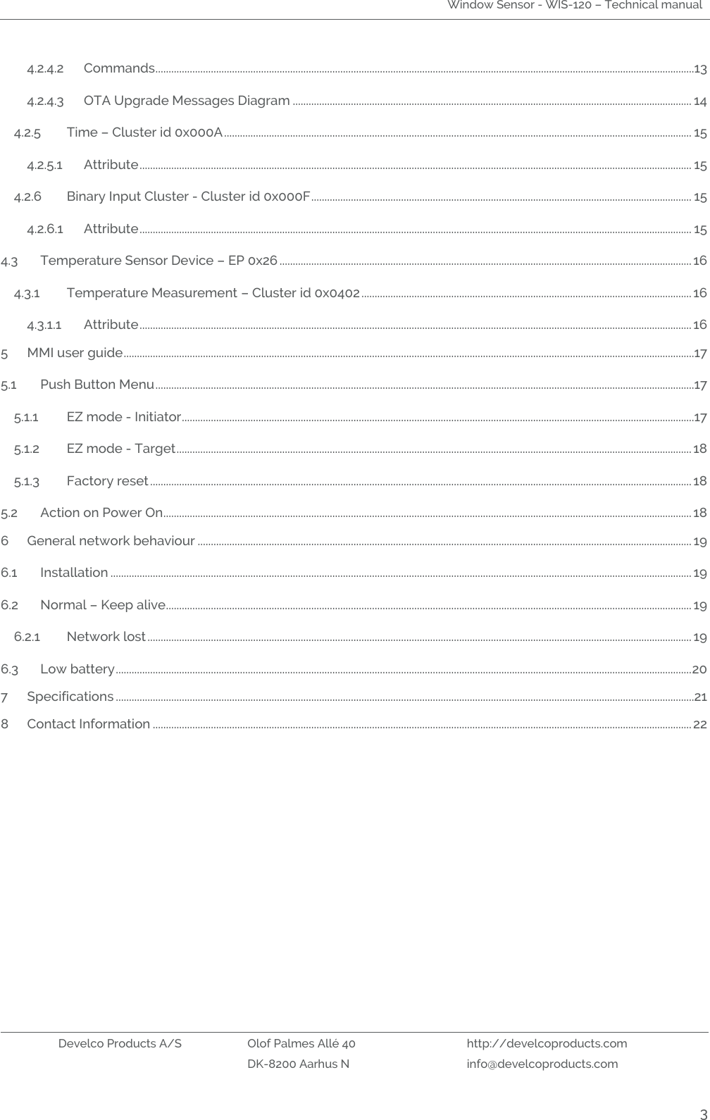 Window Sensor - WIS-120 – Technical manual   Develco Products A/S Olof Palmes Allé 40 http://develcoproducts.com  DK-8200 Aarhus N info@develcoproducts.com  3 4.2.4.2 Commands ............................................................................................................................................................................................................13 4.2.4.3 OTA Upgrade Messages Diagram ....................................................................................................................................................... 14 4.2.5 Time – Cluster id 0x000A ................................................................................................................................................................................. 15 4.2.5.1 Attribute ................................................................................................................................................................................................................. 15 4.2.6 Binary Input Cluster - Cluster id 0x000F ................................................................................................................................................ 15 4.2.6.1 Attribute ................................................................................................................................................................................................................. 15 4.3 Temperature Sensor Device – EP 0x26 ............................................................................................................................................................ 16 4.3.1 Temperature Measurement – Cluster id 0x0402 ............................................................................................................................. 16 4.3.1.1 Attribute ................................................................................................................................................................................................................. 16 5 MMI user guide ........................................................................................................................................................................................................................17 5.1 Push Button Menu ............................................................................................................................................................................................................17 5.1.1 EZ mode - Initiator ..................................................................................................................................................................................................17 5.1.2 EZ mode - Target ................................................................................................................................................................................................... 18 5.1.3 Factory reset ............................................................................................................................................................................................................. 18 5.2 Action on Power On ........................................................................................................................................................................................................ 18 6 General network behaviour ........................................................................................................................................................................................... 19 6.1 Installation ............................................................................................................................................................................................................................ 19 6.2 Normal – Keep alive ....................................................................................................................................................................................................... 19 6.2.1 Network lost .............................................................................................................................................................................................................. 19 6.3 Low battery .......................................................................................................................................................................................................................... 20 7 Specifications ...........................................................................................................................................................................................................................21 8 Contact Information ............................................................................................................................................................................................................ 22     