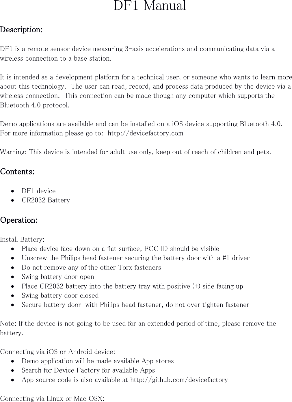 DF1 Manual  Description:  DF1 is a remote sensor device measuring 3-axis accelerations and communicating data via a wireless connection to a base station.  It is intended as a development platform for a technical user, or someone who wants to learn more about this technology.  The user can read, record, and process data produced by the device via a wireless connection.  This connection can be made though any computer which supports the Bluetooth 4.0 protocol.  Demo applications are available and can be installed on a iOS device supporting Bluetooth 4.0. For more information please go to:  http://devicefactory.com  Warning: This device is intended for adult use only, keep out of reach of children and pets.  Contents:   DF1 device  CR2032 Battery  Operation:  Install Battery:  Place device face down on a flat surface, FCC ID should be visible  Unscrew the Philips head fastener securing the battery door with a #1 driver  Do not remove any of the other Torx fasteners  Swing battery door open  Place CR2032 battery into the battery tray with positive (+) side facing up  Swing battery door closed  Secure battery door  with Philips head fastener, do not over tighten fastener  Note: If the device is not going to be used for an extended period of time, please remove the battery.  Connecting via iOS or Android device:  Demo application will be made available App stores  Search for Device Factory for available Apps  App source code is also available at http://github.com/devicefactory  Connecting via Linux or Mac OSX: 