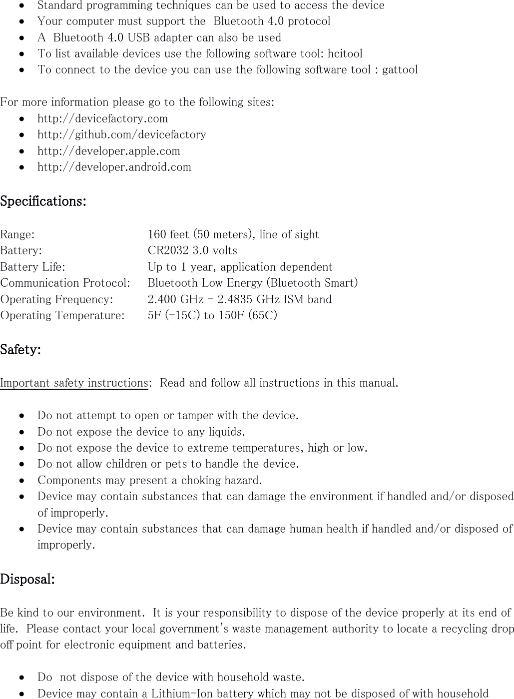  Standard programming techniques can be used to access the device  Your computer must support the  Bluetooth 4.0 protocol  A  Bluetooth 4.0 USB adapter can also be used  To list available devices use the following software tool: hcitool  To connect to the device you can use the following software tool : gattool  For more information please go to the following sites:  http://devicefactory.com  http://github.com/devicefactory  http://developer.apple.com  http://developer.android.com  Specifications:  Range:       160 feet (50 meters), line of sight Battery:       CR2032 3.0 volts Battery Life:      Up to 1 year, application dependent Communication Protocol:   Bluetooth Low Energy (Bluetooth Smart)  Operating Frequency:   2.400 GHz - 2.4835 GHz ISM band Operating Temperature:   5F (-15C) to 150F (65C)  Safety:  Important safety instructions:  Read and follow all instructions in this manual.   Do not attempt to open or tamper with the device.  Do not expose the device to any liquids.  Do not expose the device to extreme temperatures, high or low.  Do not allow children or pets to handle the device.  Components may present a choking hazard.  Device may contain substances that can damage the environment if handled and/or disposed of improperly.  Device may contain substances that can damage human health if handled and/or disposed of improperly.  Disposal:  Be kind to our environment.  It is your responsibility to dispose of the device properly at its end of life.  Please contact your local government&apos;s waste management authority to locate a recycling drop off point for electronic equipment and batteries.   Do  not dispose of the device with household waste.  Device may contain a Lithium-Ion battery which may not be disposed of with household 