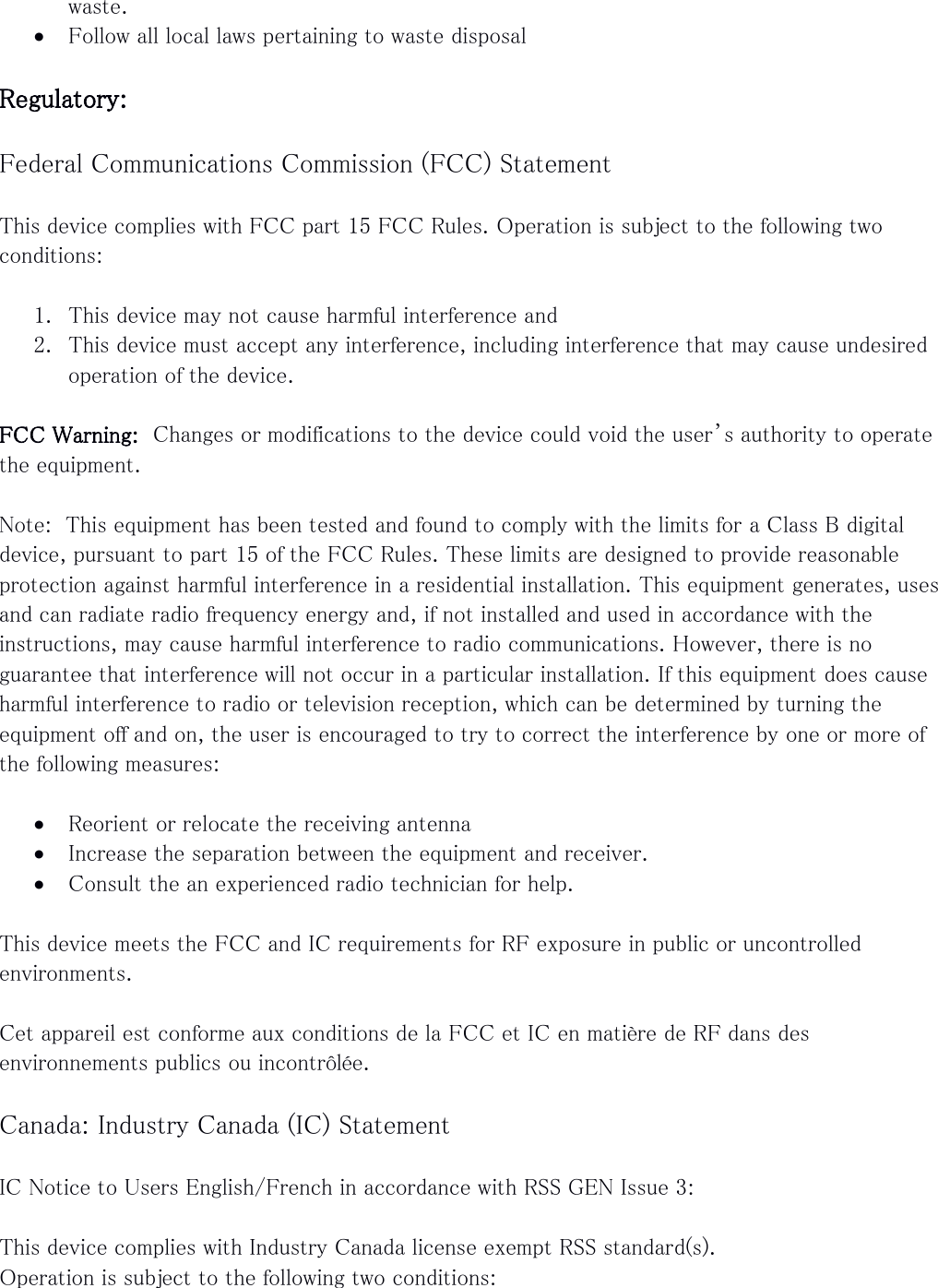waste.  Follow all local laws pertaining to waste disposal  Regulatory:  Federal Communications Commission (FCC) Statement  This device complies with FCC part 15 FCC Rules. Operation is subject to the following two conditions:  1. This device may not cause harmful interference and 2. This device must accept any interference, including interference that may cause undesired operation of the device.  FCC Warning:  Changes or modifications to the device could void the user’s authority to operate the equipment.  Note:  This equipment has been tested and found to comply with the limits for a Class B digital device, pursuant to part 15 of the FCC Rules. These limits are designed to provide reasonable protection against harmful interference in a residential installation. This equipment generates, uses and can radiate radio frequency energy and, if not installed and used in accordance with the instructions, may cause harmful interference to radio communications. However, there is no guarantee that interference will not occur in a particular installation. If this equipment does cause harmful interference to radio or television reception, which can be determined by turning the equipment off and on, the user is encouraged to try to correct the interference by one or more of the following measures:   Reorient or relocate the receiving antenna  Increase the separation between the equipment and receiver.  Consult the an experienced radio technician for help.  This device meets the FCC and IC requirements for RF exposure in public or uncontrolled environments.  Cet appareil est conforme aux conditions de la FCC et IC en matière de RF dans des environnements publics ou incontrôlée.  Canada: Industry Canada (IC) Statement  IC Notice to Users English/French in accordance with RSS GEN Issue 3:  This device complies with Industry Canada license exempt RSS standard(s). Operation is subject to the following two conditions: 