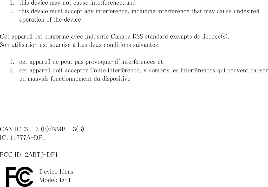  1. this device may not cause interference, and 2. this device must accept any interference, including interference that may cause undesired operation of the device.  Cet appareil est conforme avec Industrie Canada RSS standard exempts de licence(s). Son utilisation est soumise à Les deux conditions suivantes:  1. cet appareil ne peut pas provoquer d’interférences et 2. cet appareil doit accepter Toute interférence, y compris les interférences qui peuvent causer un mauvais fonctionnement du dispositive      CAN ICES - 3 (B)/NMB – 3(B) IC: 11777A-DF1  FCC ID: 2ABTJ-DF1  Device Ideas Model: DF1   