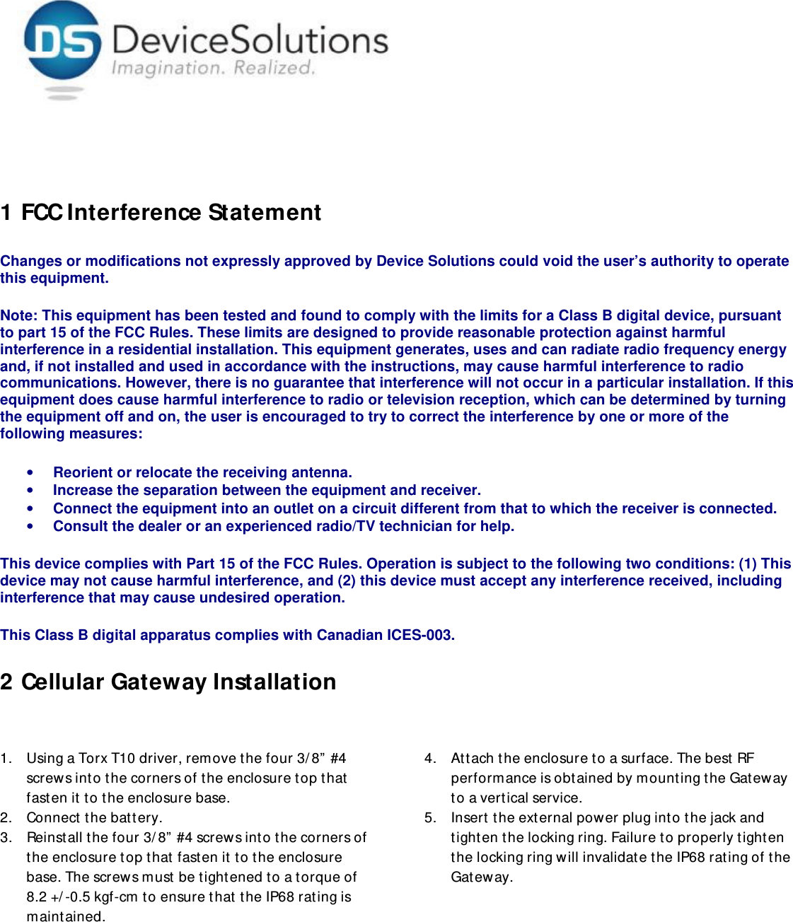      1 FCC Interference Statement Changes or modifications not expressly approved by Device Solutions could void the user’s authority to operate this equipment.   Note: This equipment has been tested and found to comply with the limits for a Class B digital device, pursuant to part 15 of the FCC Rules. These limits are designed to provide reasonable protection against harmful interference in a residential installation. This equipment generates, uses and can radiate radio frequency energy and, if not installed and used in accordance with the instructions, may cause harmful interference to radio communications. However, there is no guarantee that interference will not occur in a particular installation. If this equipment does cause harmful interference to radio or television reception, which can be determined by turning the equipment off and on, the user is encouraged to try to correct the interference by one or more of the following measures: • Reorient or relocate the receiving antenna. • Increase the separation between the equipment and receiver. • Connect the equipment into an outlet on a circuit different from that to which the receiver is connected. • Consult the dealer or an experienced radio/TV technician for help. This device complies with Part 15 of the FCC Rules. Operation is subject to the following two conditions: (1) This device may not cause harmful interference, and (2) this device must accept any interference received, including interference that may cause undesired operation. This Class B digital apparatus complies with Canadian ICES-003. 2 Cellular Gateway Installation  1. Using a Torx T10 driver, remove the four 3/ 8” #4 screw s into the corners of the enclosure top that fasten it to the enclosure base. 2. Connect the battery.  3. Reinstall the four 3/8” #4 screws into the corners of the enclosure top that  fasten it to the enclosure base. The screws must be tightened to a torque of 8.2 +/-0.5 kgf-cm to ensure that the IP68 rating is maintained.  4. Attach the enclosure to a surface. The best RF performance is obtained by mounting the Gateway to a vertical service. 5. Insert the external power plug into the jack and tighten the locking ring. Failure to properly tighten the locking ring will invalidate the IP68 rating of the Gateway.  