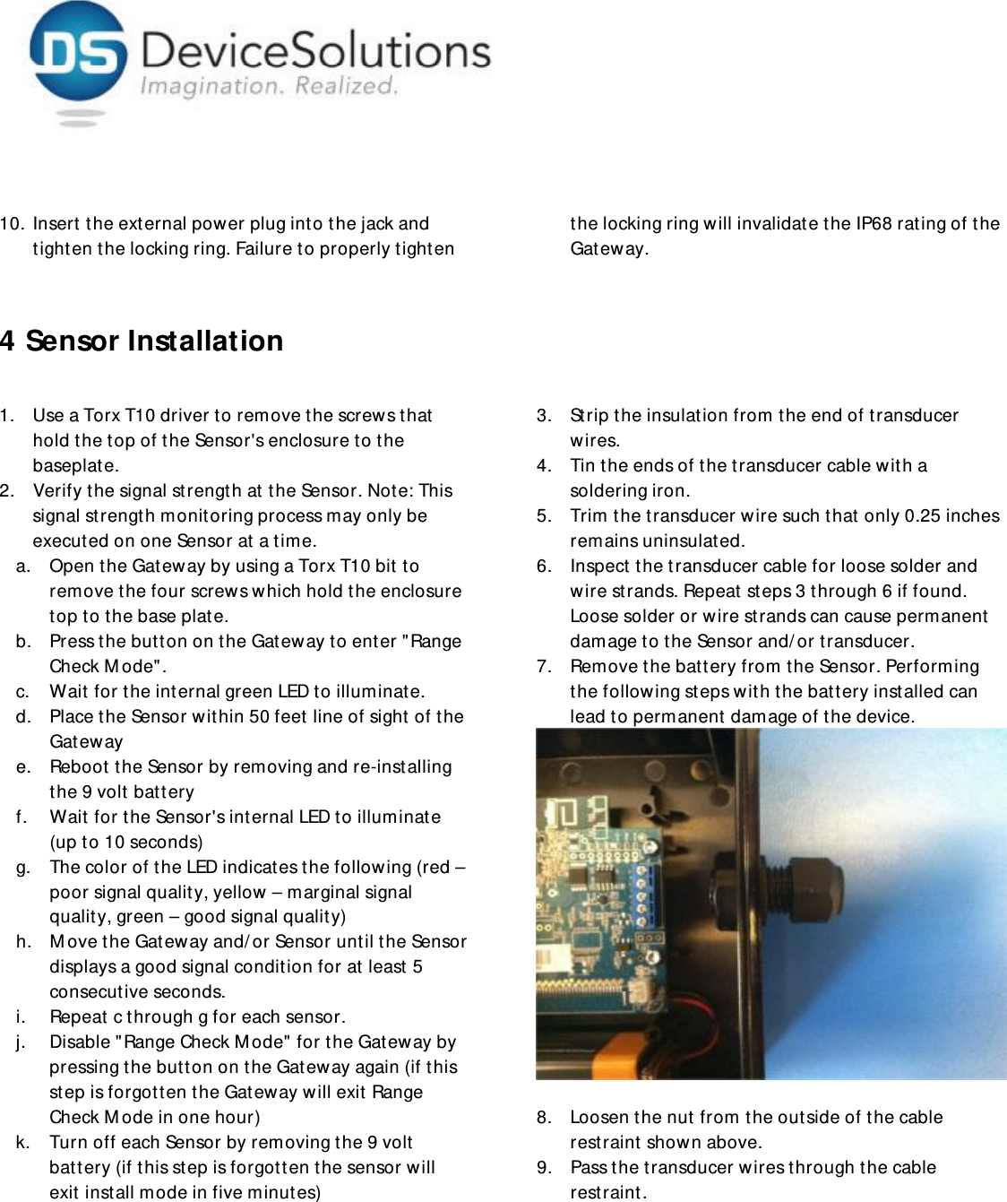     10. Insert  the external power plug into the jack and tighten the locking ring. Failure to properly tighten the locking ring will invalidate the IP68 rating of the Gateway.   4 Sensor Installation  1. Use a Torx T10 driver to remove t he screws that  hold the top of the Sensor&apos;s enclosure to the baseplat e.  2. Verify the signal strength at the Sensor. Note: This signal strength monitoring process may only be executed on one Sensor at a t ime. a. Open the Gateway by using a Torx T10 bit to remove the four screws which hold t he enclosure top to the base plat e. b. Press t he button on the Gat eway to enter &quot;Range Check Mode&quot;. c. Wait  for the internal green LED to illuminate.  d. Place the Sensor within 50 feet line of sight of the Gateway e. Reboot the Sensor by removing and re-installing the 9 volt battery f. Wait  for the Sensor&apos;s internal LED to illuminat e (up to 10 seconds) g. The color of the LED indicates the following (red – poor signal quality, yellow – marginal signal quality, green – good signal quality) h. Move the Gateway and/or Sensor until the Sensor displays a good signal condition for at least  5 consecutive seconds. i. Repeat c t hrough g for each sensor. j. Disable &quot;Range Check M ode&quot; for the Gatew ay by pressing the button on t he Gat eway again (if this st ep is forgotten t he Gateway will exit Range Check Mode in one hour) k. Turn off each Sensor by removing t he 9 volt battery (if this step is forgot t en the sensor will exit install mode in five minutes) 3. Strip the insulation from the end of transducer wires. 4. Tin the ends of the transducer cable with a soldering iron. 5. Trim the transducer wire such that only 0.25 inches remains uninsulated.  6. Inspect  the transducer cable for loose solder and wire strands. Repeat  steps 3 through 6 if found. Loose solder or wire strands can cause permanent damage to the Sensor and/or transducer.  7. Remove the battery from the Sensor. Performing the following steps with the battery installed can lead to permanent damage of the device.   8. Loosen the nut  from the outside of the cable restraint shown above. 9. Pass the transducer wires through the cable restraint. 