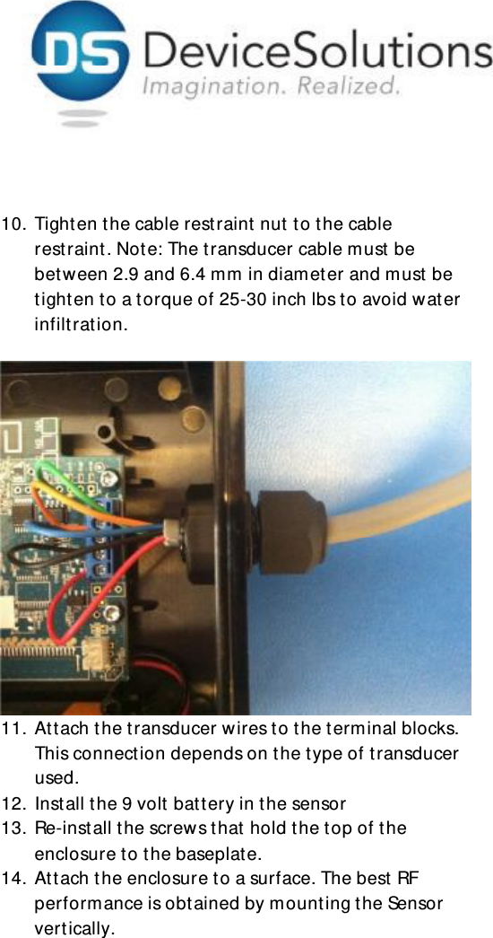     10. Tighten the cable restraint  nut  to the cable restraint. Note: The transducer cable must be bet w een 2.9 and 6.4 mm in diameter and must be tighten to a torque of 25-30 inch lbs to avoid water infiltration.       11. At t ach the transducer wires to the terminal blocks. This connection depends on the type of transducer used.  12. Install the 9 volt battery in the sensor 13. Re-install the screw s that  hold the top of the enclosure to the baseplate. 14. Att ach the enclosure to a surface. The best RF performance is obtained by mounting the Sensor vertically.