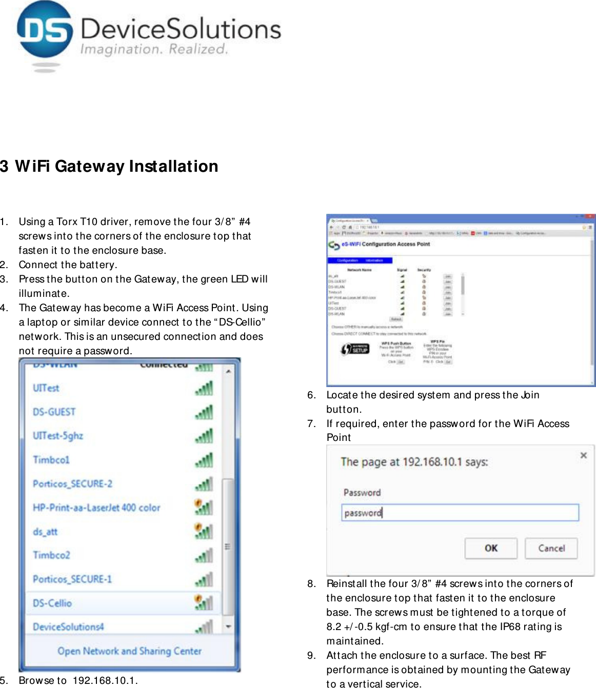      3 WiFi Gateway Installation  1. Using a Torx T10 driver, remove the four 3/8” #4 screws into the corners of the enclosure top that fasten it to the enclosure base. 2. Connect the battery.  3. Press the button on the Gateway, the green LED will illuminate. 4. The Gateway has become a WiFi Access Point. Using a laptop or similar device connect to the “DS-Cellio” network. This is an unsecured connection and does not require a password.   5. Browse to  192.168.10.1. 6. Locate the desired system and press the Join button. 7. If required, enter the password for the WiFi Access  Point 8. Reinstall the four 3/8” #4 screws into the corners of the enclosure top that fasten it to the enclosure base. The screws must be tightened to a torque of 8.2 +/-0.5 kgf-cm to ensure that the IP68 rating is maintained.  9. Attach the enclosure to a surface. The best RF performance is obtained by mounting the Gateway to a vertical service. 