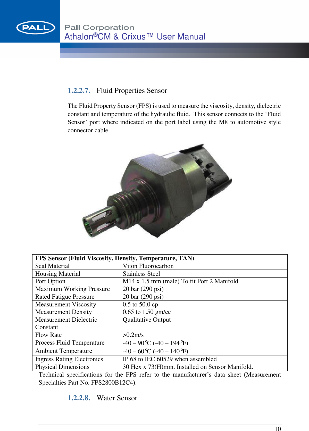  10 Athalon®CM &amp; Crixus™ User Manual    1.2.2.7. Fluid Properties Sensor The Fluid Property Sensor (FPS) is used to measure the viscosity, density, dielectric constant and temperature of the hydraulic fluid.  This sensor connects to the ‘Fluid Sensor’ port  where indicated on  the port label using the M8 to  automotive style connector cable.  Technical  specifications  for  the  FPS  refer  to  the  manufacturer’s  data  sheet  (Measurement Specialties Part No. FPS2800B12C4). 1.2.2.8. Water Sensor FPS Sensor (Fluid Viscosity, Density, Temperature, TAN) Seal Material Viton Fluorocarbon Housing Material Stainless Steel Port Option M14 x 1.5 mm (male) To fit Port 2 Manifold Maximum Working Pressure 20 bar (290 psi) Rated Fatigue Pressure 20 bar (290 psi) Measurement Viscosity 0.5 to 50.0 cp Measurement Density 0.65 to 1.50 gm/cc Measurement Dielectric Constant Qualitative Output Flow Rate &gt;0.2m/s Process Fluid Temperature -40 – 90°C (-40 – 194°F)   Ambient Temperature -40 – 60°C (-40 – 140°F)    Ingress Rating Electronics IP 68 to IEC 60529 when assembled Physical Dimensions 30 Hex x 73(H)mm. Installed on Sensor Manifold. 