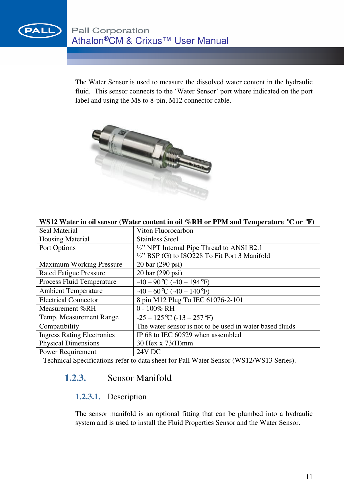  11 Athalon®CM &amp; Crixus™ User Manual   The Water Sensor is used to measure the dissolved water content in the hydraulic fluid.  This sensor connects to the ‘Water Sensor’ port where indicated on the port label and using the M8 to 8-pin, M12 connector cable.  Technical Specifications refer to data sheet for Pall Water Sensor (WS12/WS13 Series). 1.2.3. Sensor Manifold 1.2.3.1. Description The sensor manifold is  an optional fitting that can be plumbed into a hydraulic system and is used to install the Fluid Properties Sensor and the Water Sensor. WS12 Water in oil sensor (Water content in oil %RH or PPM and Temperature °C or °F) Seal Material Viton Fluorocarbon Housing Material Stainless Steel Port Options ½” NPT Internal Pipe Thread to ANSI B2.1 ½” BSP (G) to ISO228 To Fit Port 3 Manifold Maximum Working Pressure 20 bar (290 psi) Rated Fatigue Pressure 20 bar (290 psi) Process Fluid Temperature -40 – 90°C (-40 – 194°F)   Ambient Temperature -40 – 60°C (-40 – 140°F)  Electrical Connector 8 pin M12 Plug To IEC 61076-2-101 Measurement %RH 0 - 100% RH Temp. Measurement Range -25 – 125°C (-13 – 257°F) Compatibility The water sensor is not to be used in water based fluids Ingress Rating Electronics IP 68 to IEC 60529 when assembled Physical Dimensions 30 Hex x 73(H)mm  Power Requirement 24V DC 