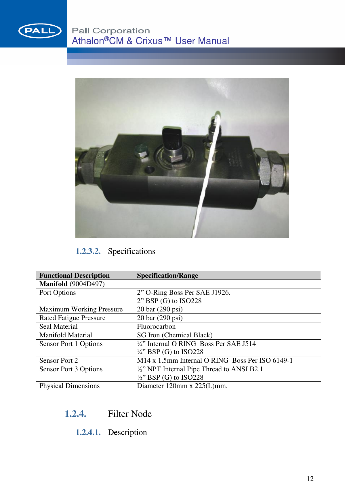  12 Athalon®CM &amp; Crixus™ User Manual    1.2.3.2. Specifications  1.2.4. Filter Node 1.2.4.1. Description Functional Description Specification/Range Manifold (9004D497) Port Options  2” O-Ring Boss Per SAE J1926.  2” BSP (G) to ISO228                Maximum Working Pressure 20 bar (290 psi) Rated Fatigue Pressure 20 bar (290 psi) Seal Material  Fluorocarbon Manifold Material SG Iron (Chemical Black) Sensor Port 1 Options ¼” Internal O RING  Boss Per SAE J514  ¼” BSP (G) to ISO228 Sensor Port 2 M14 x 1.5mm Internal O RING  Boss Per ISO 6149-1 Sensor Port 3 Options ½” NPT Internal Pipe Thread to ANSI B2.1 ½” BSP (G) to ISO228 Physical Dimensions Diameter 120mm x 225(L)mm. 