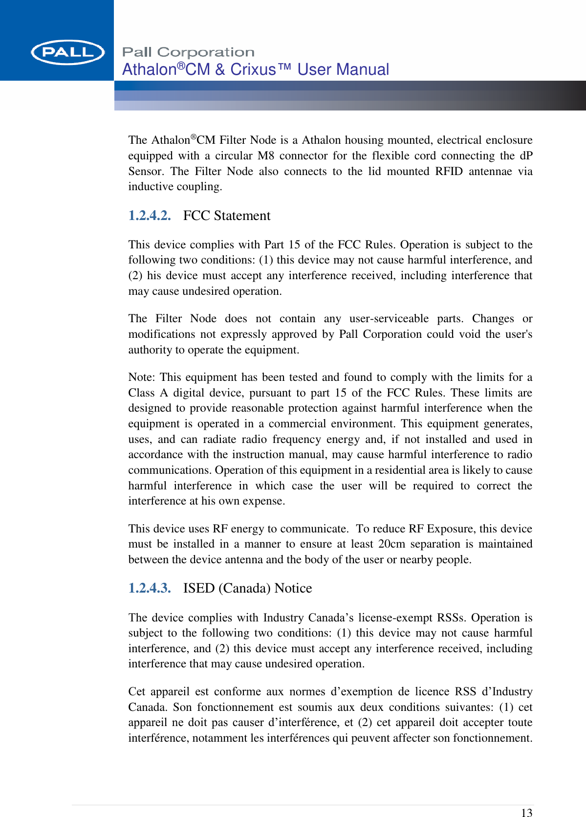  13 Athalon®CM &amp; Crixus™ User Manual   The Athalon®CM Filter Node is a Athalon housing mounted, electrical enclosure equipped  with  a  circular  M8  connector  for  the  flexible  cord  connecting  the  dP Sensor.  The  Filter  Node  also  connects  to  the  lid  mounted  RFID  antennae  via inductive coupling. 1.2.4.2. FCC Statement This device complies with Part 15 of the FCC Rules. Operation is subject to the following two conditions: (1) this device may not cause harmful interference, and (2) his device must accept any interference received, including interference that may cause undesired operation. The  Filter  Node  does  not  contain  any  user-serviceable  parts.  Changes  or modifications not  expressly approved  by Pall Corporation  could  void  the user&apos;s authority to operate the equipment. Note: This equipment has been tested and found to comply with the limits for a Class  A  digital device,  pursuant  to  part  15 of the  FCC  Rules.  These  limits  are designed to provide reasonable protection against harmful interference when the equipment is  operated in  a commercial environment. This equipment generates, uses,  and  can  radiate  radio  frequency  energy  and,  if  not  installed  and  used  in accordance with the instruction manual, may cause harmful interference to radio communications. Operation of this equipment in a residential area is likely to cause harmful  interference  in  which  case  the  user  will  be  required  to  correct  the interference at his own expense. This device uses RF energy to communicate.  To reduce RF Exposure, this device must  be  installed  in  a  manner  to  ensure  at  least  20cm separation  is  maintained between the device antenna and the body of the user or nearby people. 1.2.4.3. ISED (Canada) Notice The device  complies  with  Industry  Canada’s  license-exempt RSSs. Operation is subject to  the  following  two  conditions:  (1)  this  device  may not  cause  harmful interference, and (2) this device must accept any interference received, including interference that may cause undesired operation. Cet  appareil  est  conforme  aux  normes  d’exemption  de  licence  RSS  d’Industry Canada.  Son  fonctionnement  est  soumis  aux  deux  conditions  suivantes:  (1)  cet appareil ne doit pas  causer  d’interférence,  et (2) cet appareil doit accepter toute interférence, notamment les interférences qui peuvent affecter son fonctionnement.  