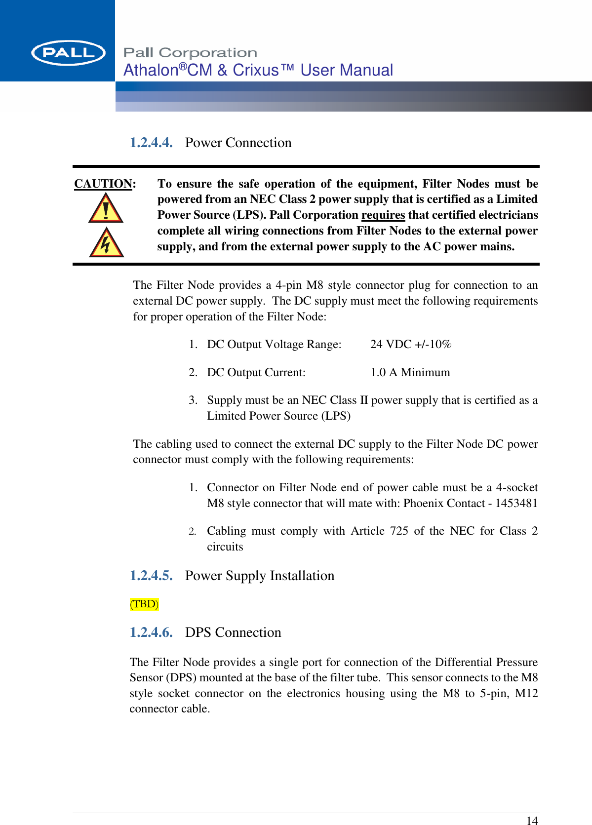  14 Athalon®CM &amp; Crixus™ User Manual   1.2.4.4. Power Connection CAUTION: To  ensure  the  safe  operation  of  the  equipment,  Filter  Nodes  must  be powered from an NEC Class 2 power supply that is certified as a Limited Power Source (LPS). Pall Corporation requires that certified electricians complete all wiring connections from Filter Nodes to the external power supply, and from the external power supply to the AC power mains. The Filter Node provides a 4-pin M8 style connector plug for connection to an external DC power supply.  The DC supply must meet the following requirements for proper operation of the Filter Node: 1. DC Output Voltage Range:  24 VDC +/-10% 2. DC Output Current:  1.0 A Minimum 3. Supply must be an NEC Class II power supply that is certified as a Limited Power Source (LPS) The cabling used to connect the external DC supply to the Filter Node DC power connector must comply with the following requirements: 1. Connector on Filter Node end of power cable must be a 4-socket M8 style connector that will mate with: Phoenix Contact - 1453481 2. Cabling  must  comply  with  Article  725  of  the  NEC  for  Class  2 circuits 1.2.4.5. Power Supply Installation (TBD) 1.2.4.6. DPS Connection The Filter Node provides a single port for connection of the Differential Pressure Sensor (DPS) mounted at the base of the filter tube.  This sensor connects to the M8 style  socket  connector  on  the  electronics  housing  using  the  M8  to  5-pin,  M12 connector cable. 